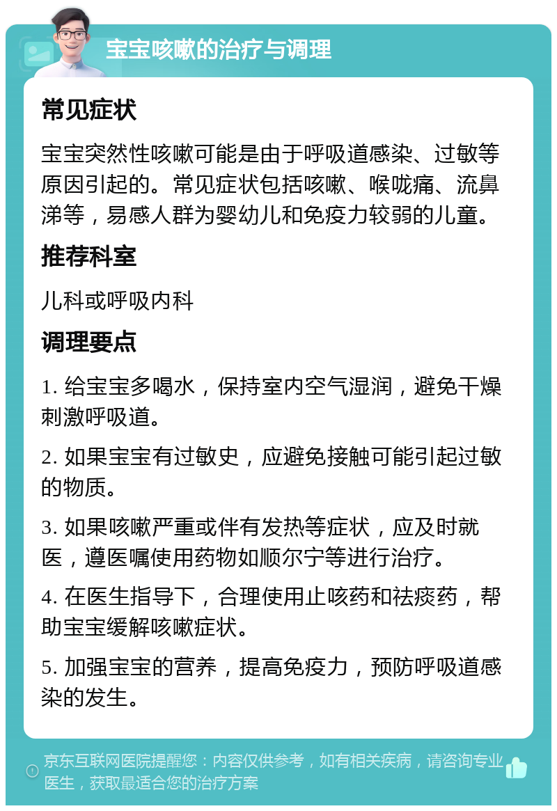 宝宝咳嗽的治疗与调理 常见症状 宝宝突然性咳嗽可能是由于呼吸道感染、过敏等原因引起的。常见症状包括咳嗽、喉咙痛、流鼻涕等，易感人群为婴幼儿和免疫力较弱的儿童。 推荐科室 儿科或呼吸内科 调理要点 1. 给宝宝多喝水，保持室内空气湿润，避免干燥刺激呼吸道。 2. 如果宝宝有过敏史，应避免接触可能引起过敏的物质。 3. 如果咳嗽严重或伴有发热等症状，应及时就医，遵医嘱使用药物如顺尔宁等进行治疗。 4. 在医生指导下，合理使用止咳药和祛痰药，帮助宝宝缓解咳嗽症状。 5. 加强宝宝的营养，提高免疫力，预防呼吸道感染的发生。