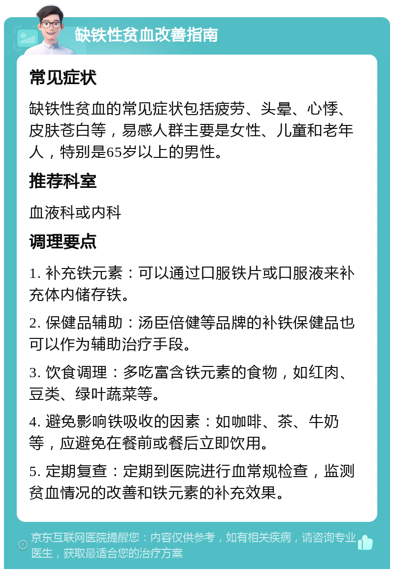 缺铁性贫血改善指南 常见症状 缺铁性贫血的常见症状包括疲劳、头晕、心悸、皮肤苍白等，易感人群主要是女性、儿童和老年人，特别是65岁以上的男性。 推荐科室 血液科或内科 调理要点 1. 补充铁元素：可以通过口服铁片或口服液来补充体内储存铁。 2. 保健品辅助：汤臣倍健等品牌的补铁保健品也可以作为辅助治疗手段。 3. 饮食调理：多吃富含铁元素的食物，如红肉、豆类、绿叶蔬菜等。 4. 避免影响铁吸收的因素：如咖啡、茶、牛奶等，应避免在餐前或餐后立即饮用。 5. 定期复查：定期到医院进行血常规检查，监测贫血情况的改善和铁元素的补充效果。