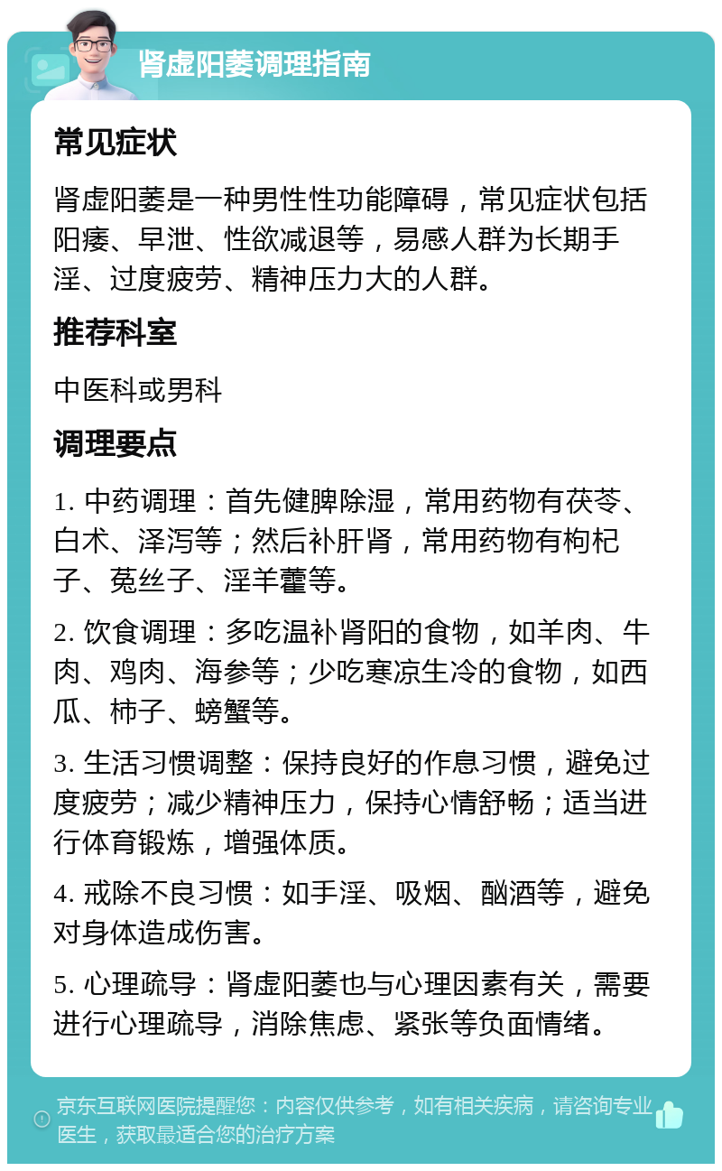 肾虚阳萎调理指南 常见症状 肾虚阳萎是一种男性性功能障碍，常见症状包括阳痿、早泄、性欲减退等，易感人群为长期手淫、过度疲劳、精神压力大的人群。 推荐科室 中医科或男科 调理要点 1. 中药调理：首先健脾除湿，常用药物有茯苓、白术、泽泻等；然后补肝肾，常用药物有枸杞子、菟丝子、淫羊藿等。 2. 饮食调理：多吃温补肾阳的食物，如羊肉、牛肉、鸡肉、海参等；少吃寒凉生冷的食物，如西瓜、柿子、螃蟹等。 3. 生活习惯调整：保持良好的作息习惯，避免过度疲劳；减少精神压力，保持心情舒畅；适当进行体育锻炼，增强体质。 4. 戒除不良习惯：如手淫、吸烟、酗酒等，避免对身体造成伤害。 5. 心理疏导：肾虚阳萎也与心理因素有关，需要进行心理疏导，消除焦虑、紧张等负面情绪。