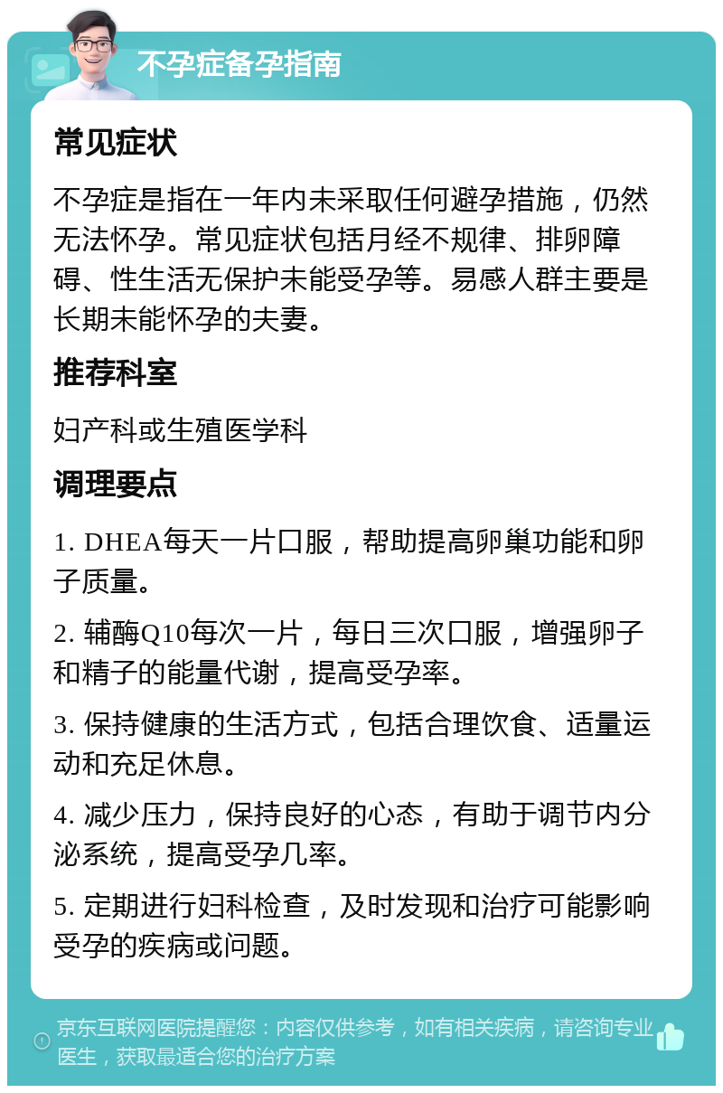 不孕症备孕指南 常见症状 不孕症是指在一年内未采取任何避孕措施，仍然无法怀孕。常见症状包括月经不规律、排卵障碍、性生活无保护未能受孕等。易感人群主要是长期未能怀孕的夫妻。 推荐科室 妇产科或生殖医学科 调理要点 1. DHEA每天一片口服，帮助提高卵巢功能和卵子质量。 2. 辅酶Q10每次一片，每日三次口服，增强卵子和精子的能量代谢，提高受孕率。 3. 保持健康的生活方式，包括合理饮食、适量运动和充足休息。 4. 减少压力，保持良好的心态，有助于调节内分泌系统，提高受孕几率。 5. 定期进行妇科检查，及时发现和治疗可能影响受孕的疾病或问题。