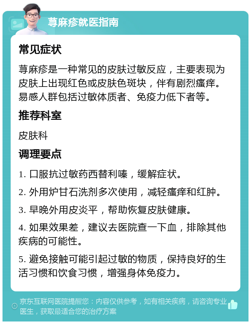 荨麻疹就医指南 常见症状 荨麻疹是一种常见的皮肤过敏反应，主要表现为皮肤上出现红色或皮肤色斑块，伴有剧烈瘙痒。易感人群包括过敏体质者、免疫力低下者等。 推荐科室 皮肤科 调理要点 1. 口服抗过敏药西替利嗪，缓解症状。 2. 外用炉甘石洗剂多次使用，减轻瘙痒和红肿。 3. 早晚外用皮炎平，帮助恢复皮肤健康。 4. 如果效果差，建议去医院查一下血，排除其他疾病的可能性。 5. 避免接触可能引起过敏的物质，保持良好的生活习惯和饮食习惯，增强身体免疫力。