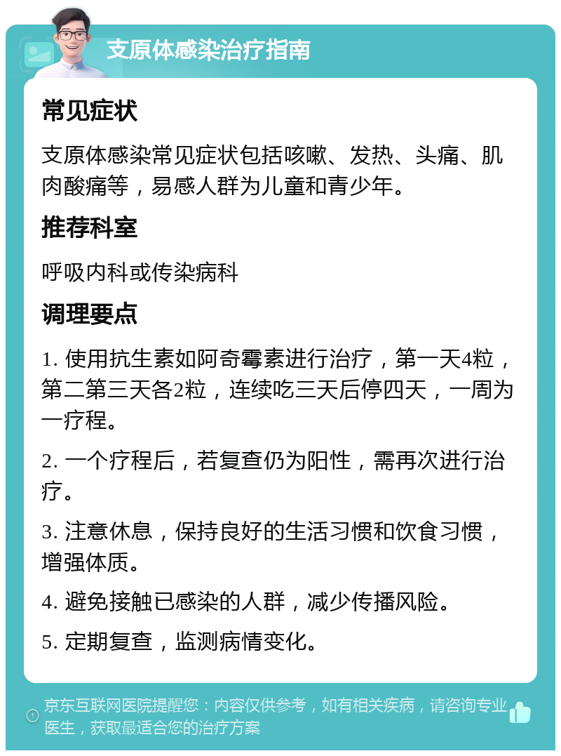 支原体感染治疗指南 常见症状 支原体感染常见症状包括咳嗽、发热、头痛、肌肉酸痛等，易感人群为儿童和青少年。 推荐科室 呼吸内科或传染病科 调理要点 1. 使用抗生素如阿奇霉素进行治疗，第一天4粒，第二第三天各2粒，连续吃三天后停四天，一周为一疗程。 2. 一个疗程后，若复查仍为阳性，需再次进行治疗。 3. 注意休息，保持良好的生活习惯和饮食习惯，增强体质。 4. 避免接触已感染的人群，减少传播风险。 5. 定期复查，监测病情变化。