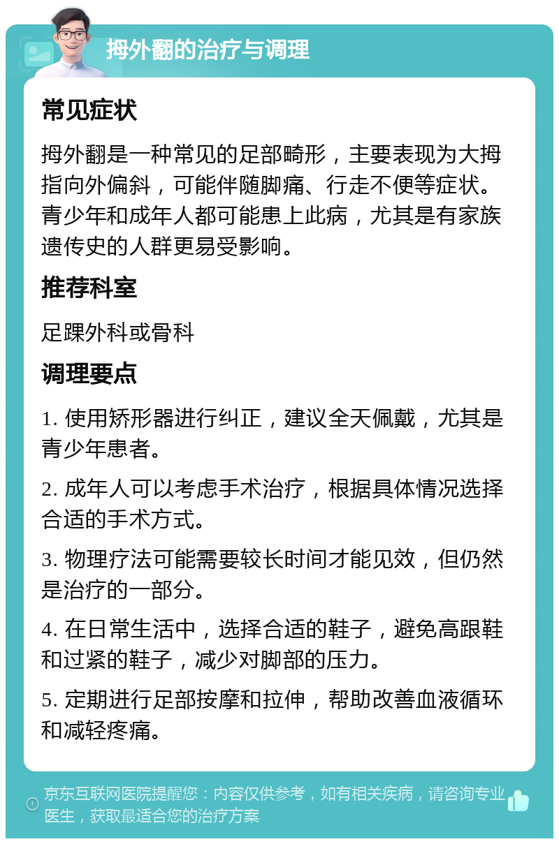 拇外翻的治疗与调理 常见症状 拇外翻是一种常见的足部畸形，主要表现为大拇指向外偏斜，可能伴随脚痛、行走不便等症状。青少年和成年人都可能患上此病，尤其是有家族遗传史的人群更易受影响。 推荐科室 足踝外科或骨科 调理要点 1. 使用矫形器进行纠正，建议全天佩戴，尤其是青少年患者。 2. 成年人可以考虑手术治疗，根据具体情况选择合适的手术方式。 3. 物理疗法可能需要较长时间才能见效，但仍然是治疗的一部分。 4. 在日常生活中，选择合适的鞋子，避免高跟鞋和过紧的鞋子，减少对脚部的压力。 5. 定期进行足部按摩和拉伸，帮助改善血液循环和减轻疼痛。