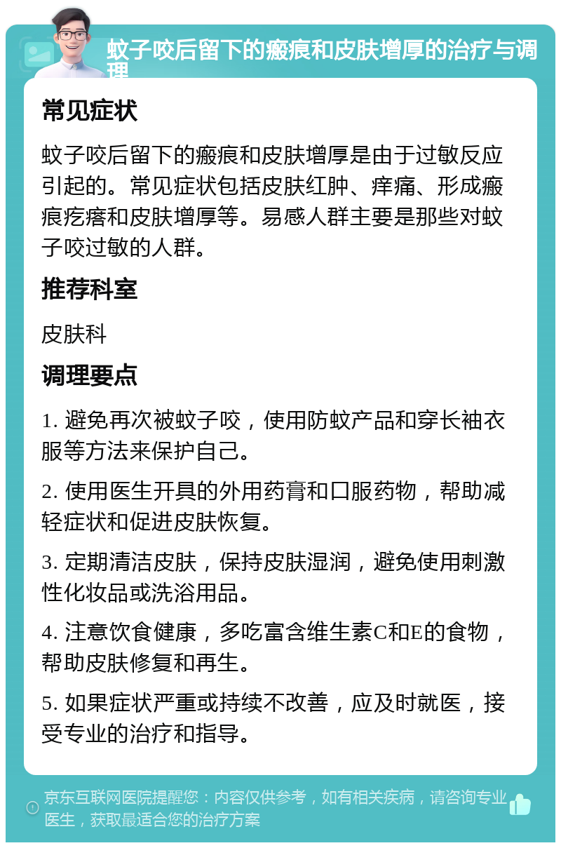 蚊子咬后留下的瘢痕和皮肤增厚的治疗与调理 常见症状 蚊子咬后留下的瘢痕和皮肤增厚是由于过敏反应引起的。常见症状包括皮肤红肿、痒痛、形成瘢痕疙瘩和皮肤增厚等。易感人群主要是那些对蚊子咬过敏的人群。 推荐科室 皮肤科 调理要点 1. 避免再次被蚊子咬，使用防蚊产品和穿长袖衣服等方法来保护自己。 2. 使用医生开具的外用药膏和口服药物，帮助减轻症状和促进皮肤恢复。 3. 定期清洁皮肤，保持皮肤湿润，避免使用刺激性化妆品或洗浴用品。 4. 注意饮食健康，多吃富含维生素C和E的食物，帮助皮肤修复和再生。 5. 如果症状严重或持续不改善，应及时就医，接受专业的治疗和指导。