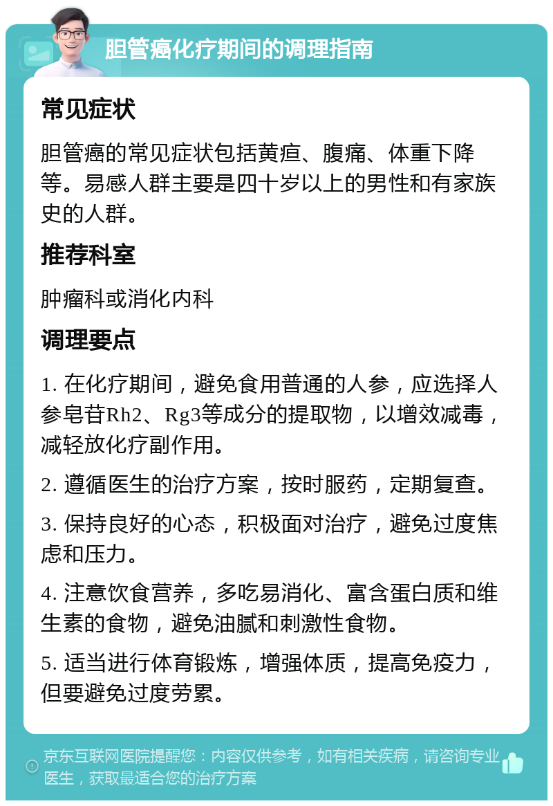 胆管癌化疗期间的调理指南 常见症状 胆管癌的常见症状包括黄疸、腹痛、体重下降等。易感人群主要是四十岁以上的男性和有家族史的人群。 推荐科室 肿瘤科或消化内科 调理要点 1. 在化疗期间，避免食用普通的人参，应选择人参皂苷Rh2、Rg3等成分的提取物，以增效减毒，减轻放化疗副作用。 2. 遵循医生的治疗方案，按时服药，定期复查。 3. 保持良好的心态，积极面对治疗，避免过度焦虑和压力。 4. 注意饮食营养，多吃易消化、富含蛋白质和维生素的食物，避免油腻和刺激性食物。 5. 适当进行体育锻炼，增强体质，提高免疫力，但要避免过度劳累。