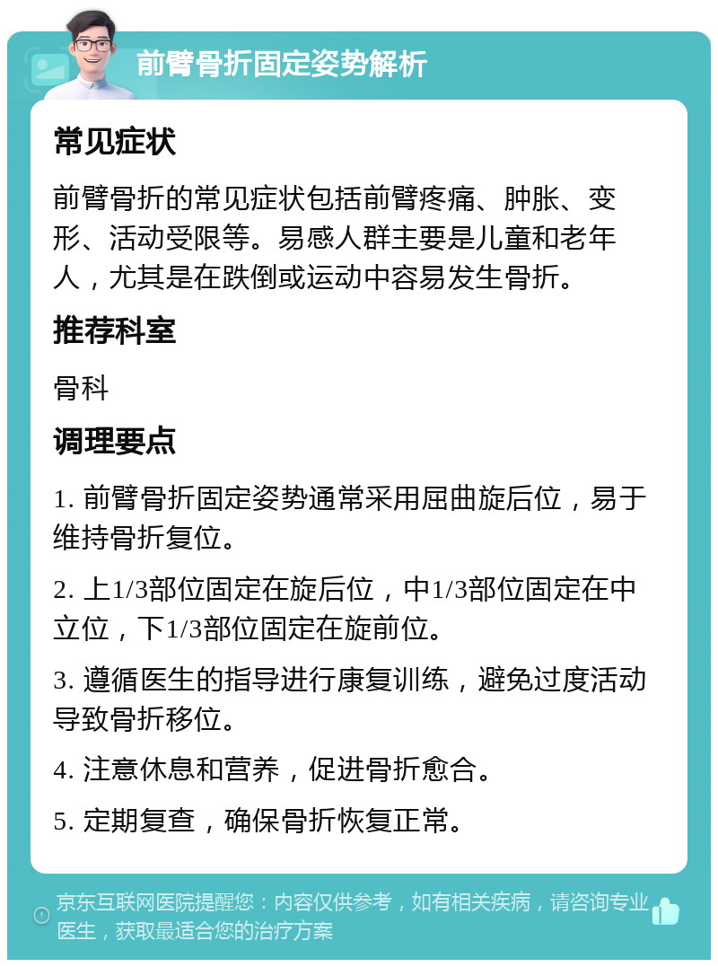 前臂骨折固定姿势解析 常见症状 前臂骨折的常见症状包括前臂疼痛、肿胀、变形、活动受限等。易感人群主要是儿童和老年人，尤其是在跌倒或运动中容易发生骨折。 推荐科室 骨科 调理要点 1. 前臂骨折固定姿势通常采用屈曲旋后位，易于维持骨折复位。 2. 上1/3部位固定在旋后位，中1/3部位固定在中立位，下1/3部位固定在旋前位。 3. 遵循医生的指导进行康复训练，避免过度活动导致骨折移位。 4. 注意休息和营养，促进骨折愈合。 5. 定期复查，确保骨折恢复正常。