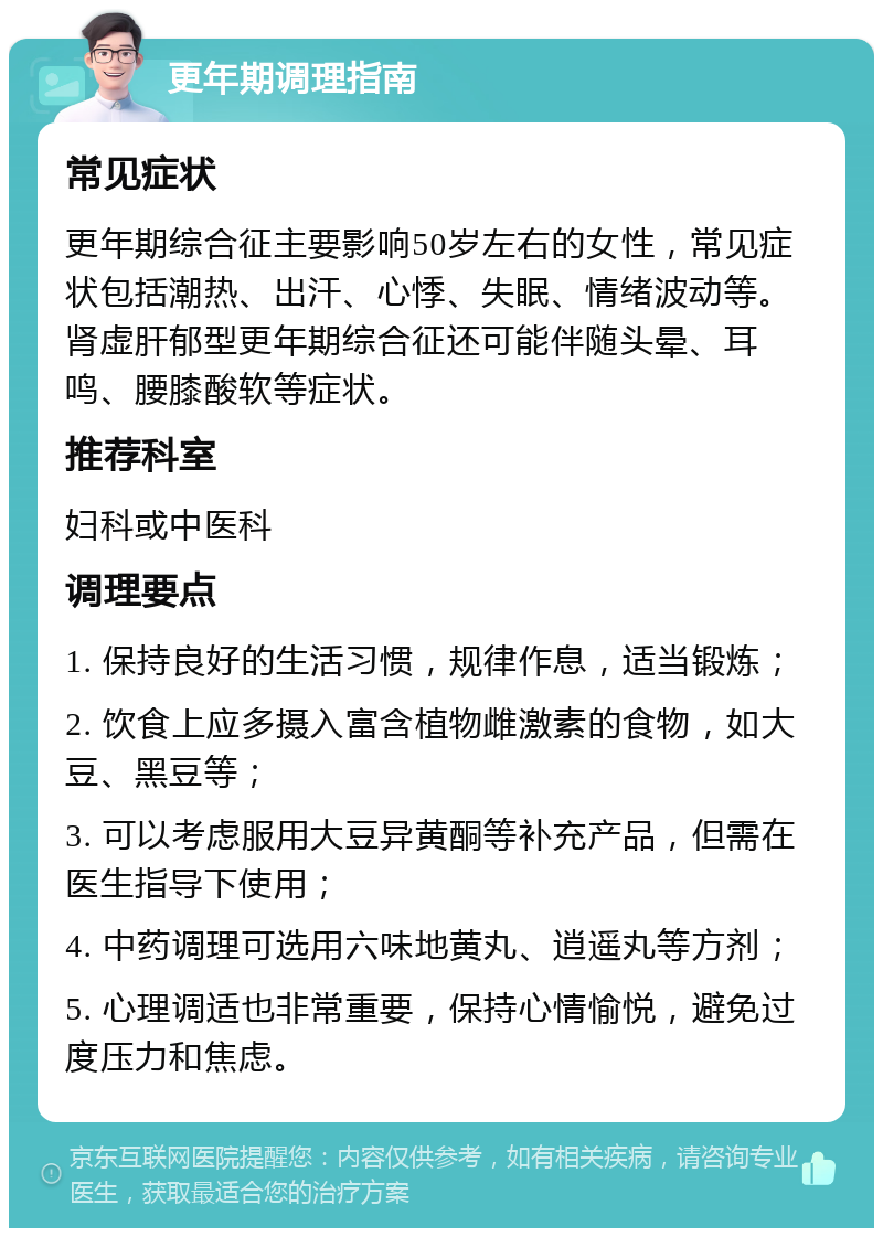 更年期调理指南 常见症状 更年期综合征主要影响50岁左右的女性，常见症状包括潮热、出汗、心悸、失眠、情绪波动等。肾虚肝郁型更年期综合征还可能伴随头晕、耳鸣、腰膝酸软等症状。 推荐科室 妇科或中医科 调理要点 1. 保持良好的生活习惯，规律作息，适当锻炼； 2. 饮食上应多摄入富含植物雌激素的食物，如大豆、黑豆等； 3. 可以考虑服用大豆异黄酮等补充产品，但需在医生指导下使用； 4. 中药调理可选用六味地黄丸、逍遥丸等方剂； 5. 心理调适也非常重要，保持心情愉悦，避免过度压力和焦虑。