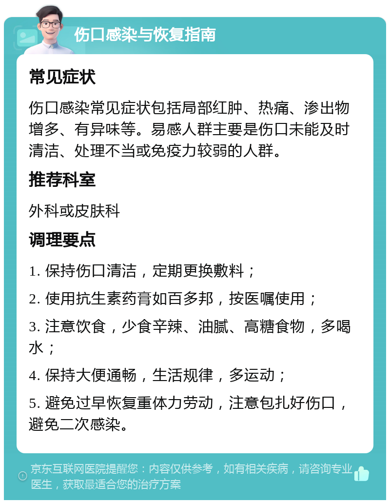 伤口感染与恢复指南 常见症状 伤口感染常见症状包括局部红肿、热痛、渗出物增多、有异味等。易感人群主要是伤口未能及时清洁、处理不当或免疫力较弱的人群。 推荐科室 外科或皮肤科 调理要点 1. 保持伤口清洁，定期更换敷料； 2. 使用抗生素药膏如百多邦，按医嘱使用； 3. 注意饮食，少食辛辣、油腻、高糖食物，多喝水； 4. 保持大便通畅，生活规律，多运动； 5. 避免过早恢复重体力劳动，注意包扎好伤口，避免二次感染。