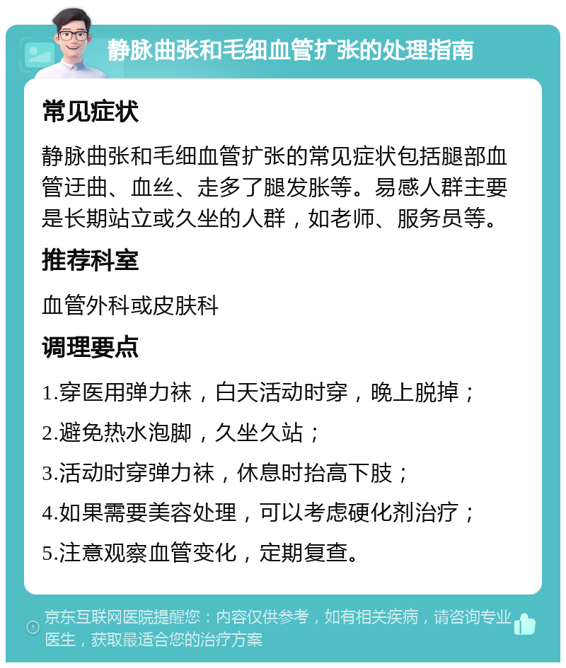 静脉曲张和毛细血管扩张的处理指南 常见症状 静脉曲张和毛细血管扩张的常见症状包括腿部血管迂曲、血丝、走多了腿发胀等。易感人群主要是长期站立或久坐的人群，如老师、服务员等。 推荐科室 血管外科或皮肤科 调理要点 1.穿医用弹力袜，白天活动时穿，晚上脱掉； 2.避免热水泡脚，久坐久站； 3.活动时穿弹力袜，休息时抬高下肢； 4.如果需要美容处理，可以考虑硬化剂治疗； 5.注意观察血管变化，定期复查。