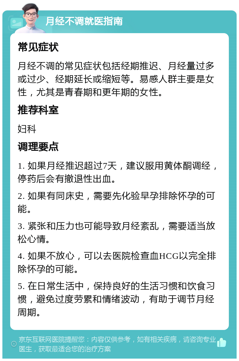 月经不调就医指南 常见症状 月经不调的常见症状包括经期推迟、月经量过多或过少、经期延长或缩短等。易感人群主要是女性，尤其是青春期和更年期的女性。 推荐科室 妇科 调理要点 1. 如果月经推迟超过7天，建议服用黄体酮调经，停药后会有撤退性出血。 2. 如果有同床史，需要先化验早孕排除怀孕的可能。 3. 紧张和压力也可能导致月经紊乱，需要适当放松心情。 4. 如果不放心，可以去医院检查血HCG以完全排除怀孕的可能。 5. 在日常生活中，保持良好的生活习惯和饮食习惯，避免过度劳累和情绪波动，有助于调节月经周期。