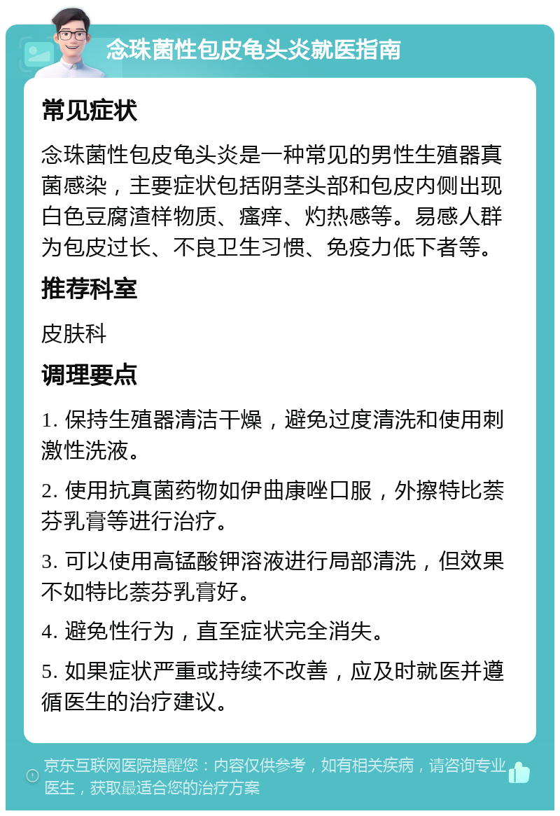 念珠菌性包皮龟头炎就医指南 常见症状 念珠菌性包皮龟头炎是一种常见的男性生殖器真菌感染，主要症状包括阴茎头部和包皮内侧出现白色豆腐渣样物质、瘙痒、灼热感等。易感人群为包皮过长、不良卫生习惯、免疫力低下者等。 推荐科室 皮肤科 调理要点 1. 保持生殖器清洁干燥，避免过度清洗和使用刺激性洗液。 2. 使用抗真菌药物如伊曲康唑口服，外擦特比萘芬乳膏等进行治疗。 3. 可以使用高锰酸钾溶液进行局部清洗，但效果不如特比萘芬乳膏好。 4. 避免性行为，直至症状完全消失。 5. 如果症状严重或持续不改善，应及时就医并遵循医生的治疗建议。