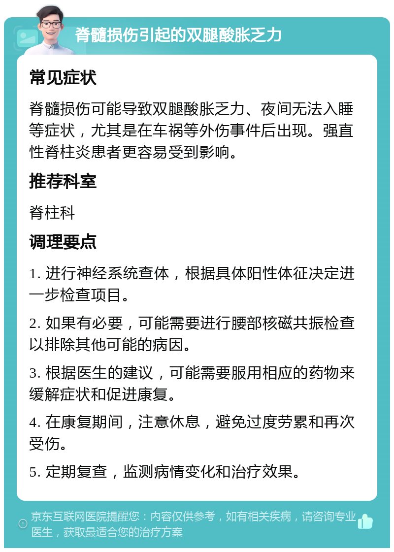 脊髓损伤引起的双腿酸胀乏力 常见症状 脊髓损伤可能导致双腿酸胀乏力、夜间无法入睡等症状，尤其是在车祸等外伤事件后出现。强直性脊柱炎患者更容易受到影响。 推荐科室 脊柱科 调理要点 1. 进行神经系统查体，根据具体阳性体征决定进一步检查项目。 2. 如果有必要，可能需要进行腰部核磁共振检查以排除其他可能的病因。 3. 根据医生的建议，可能需要服用相应的药物来缓解症状和促进康复。 4. 在康复期间，注意休息，避免过度劳累和再次受伤。 5. 定期复查，监测病情变化和治疗效果。