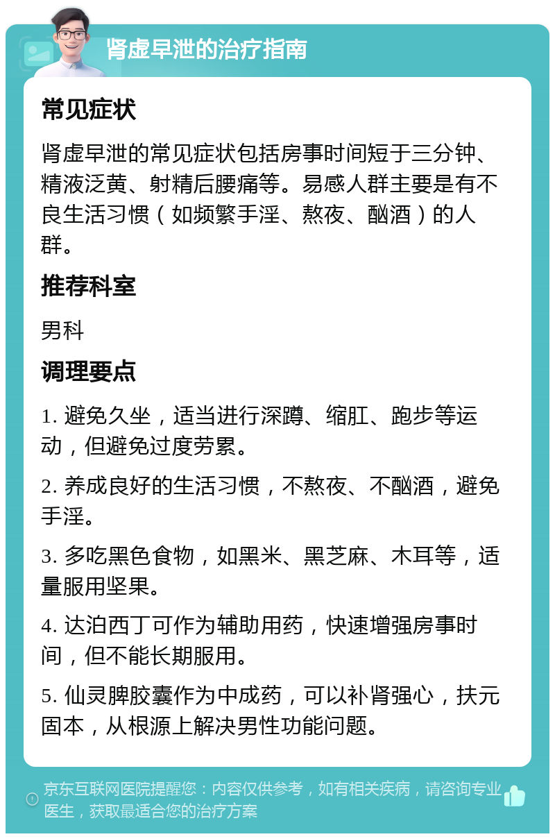 肾虚早泄的治疗指南 常见症状 肾虚早泄的常见症状包括房事时间短于三分钟、精液泛黄、射精后腰痛等。易感人群主要是有不良生活习惯（如频繁手淫、熬夜、酗酒）的人群。 推荐科室 男科 调理要点 1. 避免久坐，适当进行深蹲、缩肛、跑步等运动，但避免过度劳累。 2. 养成良好的生活习惯，不熬夜、不酗酒，避免手淫。 3. 多吃黑色食物，如黑米、黑芝麻、木耳等，适量服用坚果。 4. 达泊西丁可作为辅助用药，快速增强房事时间，但不能长期服用。 5. 仙灵脾胶囊作为中成药，可以补肾强心，扶元固本，从根源上解决男性功能问题。