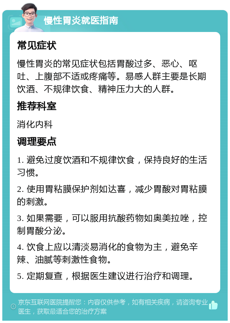 慢性胃炎就医指南 常见症状 慢性胃炎的常见症状包括胃酸过多、恶心、呕吐、上腹部不适或疼痛等。易感人群主要是长期饮酒、不规律饮食、精神压力大的人群。 推荐科室 消化内科 调理要点 1. 避免过度饮酒和不规律饮食，保持良好的生活习惯。 2. 使用胃粘膜保护剂如达喜，减少胃酸对胃粘膜的刺激。 3. 如果需要，可以服用抗酸药物如奥美拉唑，控制胃酸分泌。 4. 饮食上应以清淡易消化的食物为主，避免辛辣、油腻等刺激性食物。 5. 定期复查，根据医生建议进行治疗和调理。