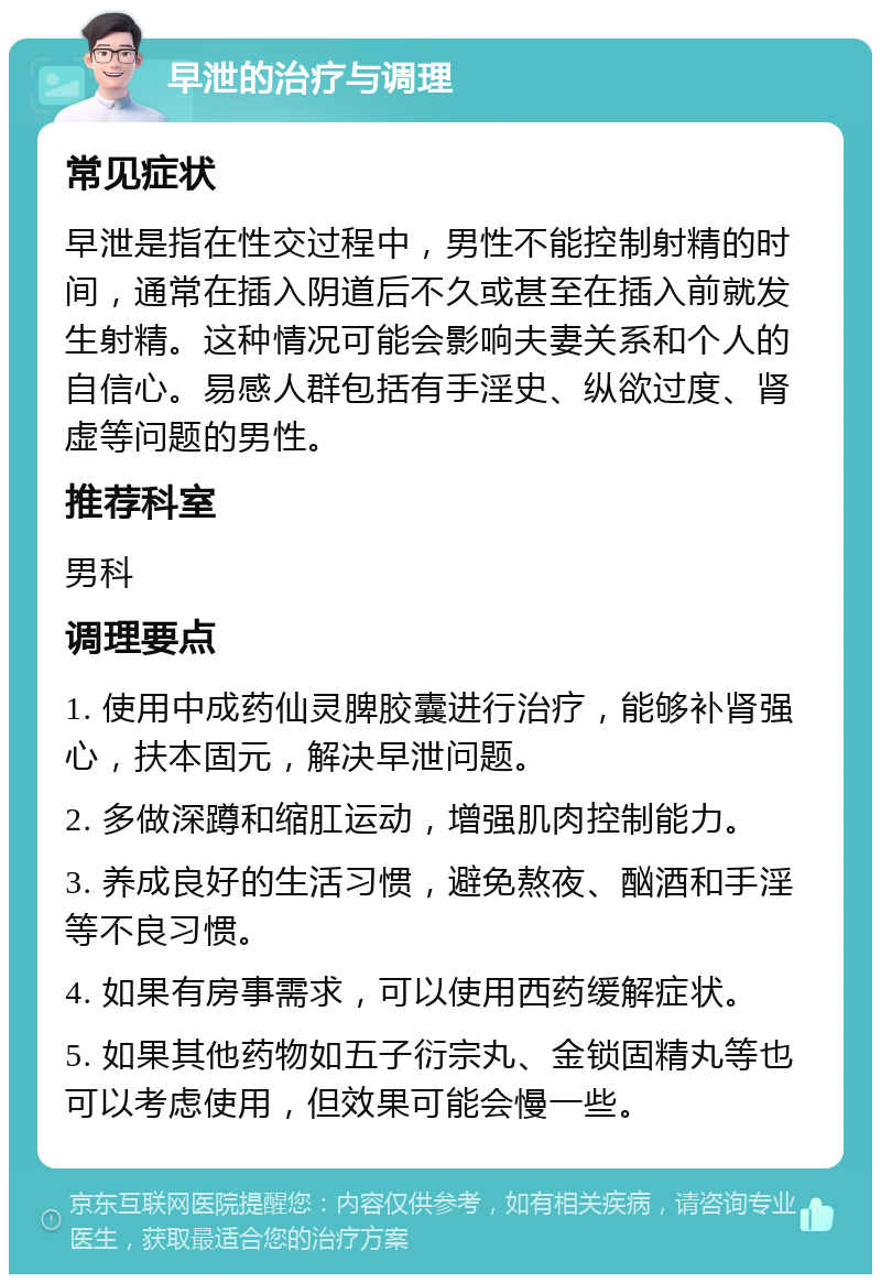 早泄的治疗与调理 常见症状 早泄是指在性交过程中，男性不能控制射精的时间，通常在插入阴道后不久或甚至在插入前就发生射精。这种情况可能会影响夫妻关系和个人的自信心。易感人群包括有手淫史、纵欲过度、肾虚等问题的男性。 推荐科室 男科 调理要点 1. 使用中成药仙灵脾胶囊进行治疗，能够补肾强心，扶本固元，解决早泄问题。 2. 多做深蹲和缩肛运动，增强肌肉控制能力。 3. 养成良好的生活习惯，避免熬夜、酗酒和手淫等不良习惯。 4. 如果有房事需求，可以使用西药缓解症状。 5. 如果其他药物如五子衍宗丸、金锁固精丸等也可以考虑使用，但效果可能会慢一些。