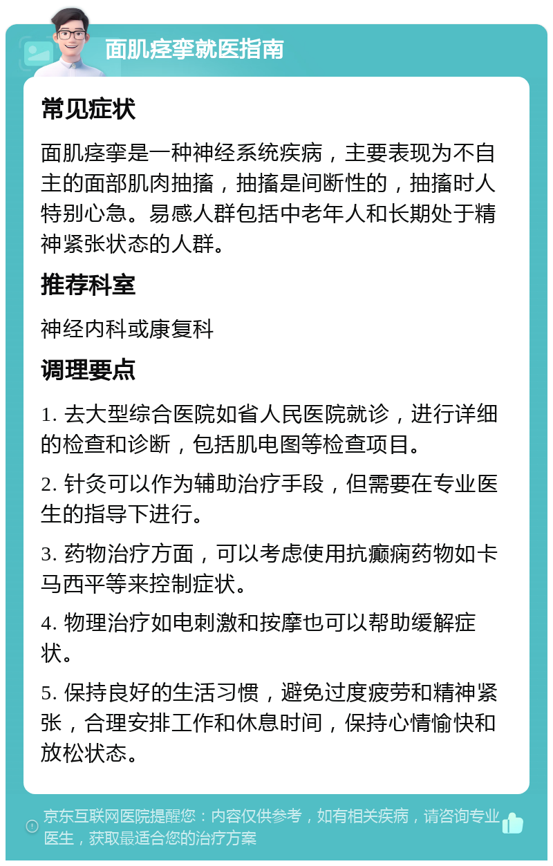 面肌痉挛就医指南 常见症状 面肌痉挛是一种神经系统疾病，主要表现为不自主的面部肌肉抽搐，抽搐是间断性的，抽搐时人特别心急。易感人群包括中老年人和长期处于精神紧张状态的人群。 推荐科室 神经内科或康复科 调理要点 1. 去大型综合医院如省人民医院就诊，进行详细的检查和诊断，包括肌电图等检查项目。 2. 针灸可以作为辅助治疗手段，但需要在专业医生的指导下进行。 3. 药物治疗方面，可以考虑使用抗癫痫药物如卡马西平等来控制症状。 4. 物理治疗如电刺激和按摩也可以帮助缓解症状。 5. 保持良好的生活习惯，避免过度疲劳和精神紧张，合理安排工作和休息时间，保持心情愉快和放松状态。