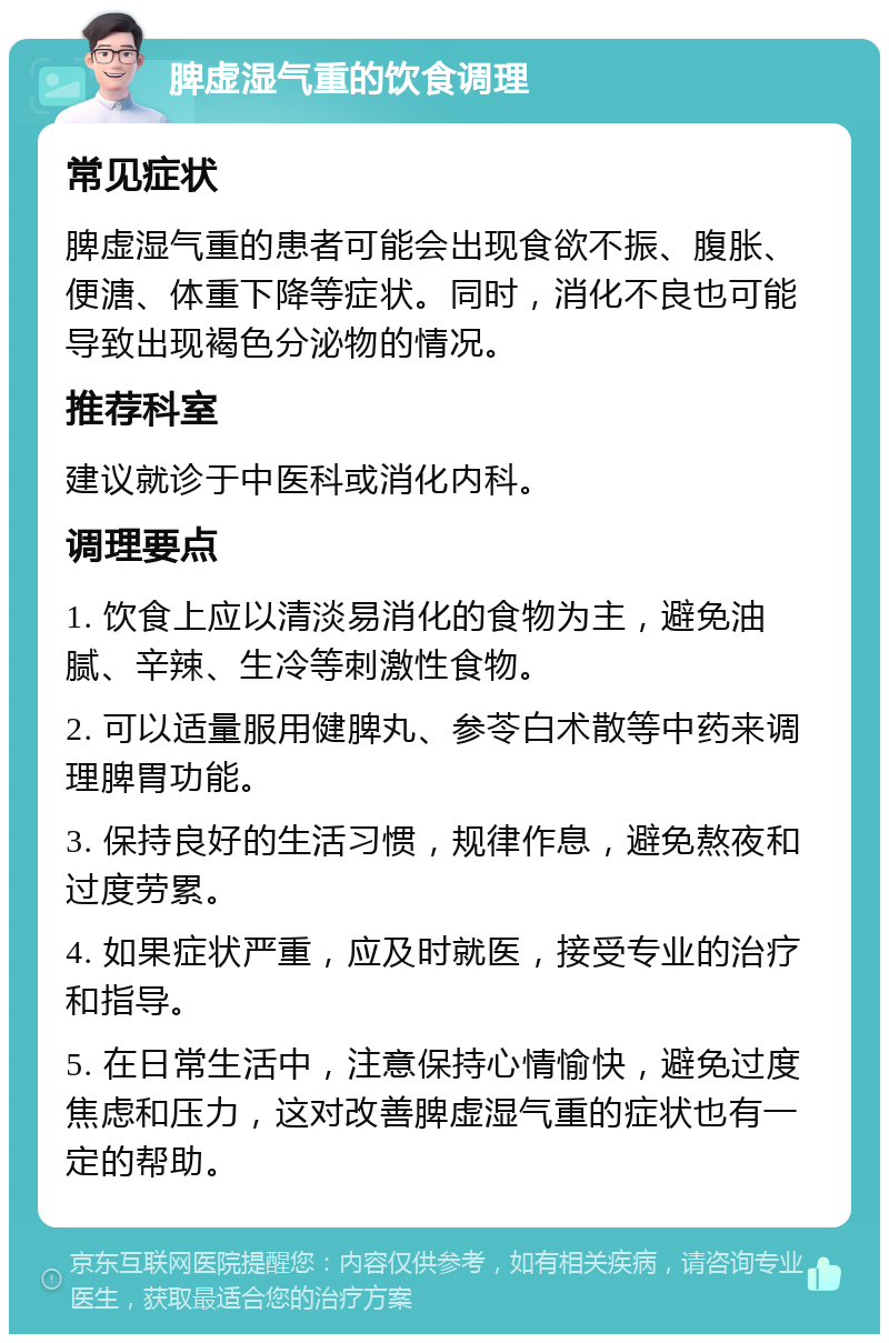 脾虚湿气重的饮食调理 常见症状 脾虚湿气重的患者可能会出现食欲不振、腹胀、便溏、体重下降等症状。同时，消化不良也可能导致出现褐色分泌物的情况。 推荐科室 建议就诊于中医科或消化内科。 调理要点 1. 饮食上应以清淡易消化的食物为主，避免油腻、辛辣、生冷等刺激性食物。 2. 可以适量服用健脾丸、参苓白术散等中药来调理脾胃功能。 3. 保持良好的生活习惯，规律作息，避免熬夜和过度劳累。 4. 如果症状严重，应及时就医，接受专业的治疗和指导。 5. 在日常生活中，注意保持心情愉快，避免过度焦虑和压力，这对改善脾虚湿气重的症状也有一定的帮助。