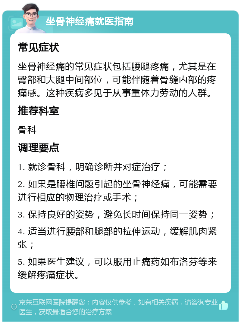 坐骨神经痛就医指南 常见症状 坐骨神经痛的常见症状包括腰腿疼痛，尤其是在臀部和大腿中间部位，可能伴随着骨缝内部的疼痛感。这种疾病多见于从事重体力劳动的人群。 推荐科室 骨科 调理要点 1. 就诊骨科，明确诊断并对症治疗； 2. 如果是腰椎问题引起的坐骨神经痛，可能需要进行相应的物理治疗或手术； 3. 保持良好的姿势，避免长时间保持同一姿势； 4. 适当进行腰部和腿部的拉伸运动，缓解肌肉紧张； 5. 如果医生建议，可以服用止痛药如布洛芬等来缓解疼痛症状。