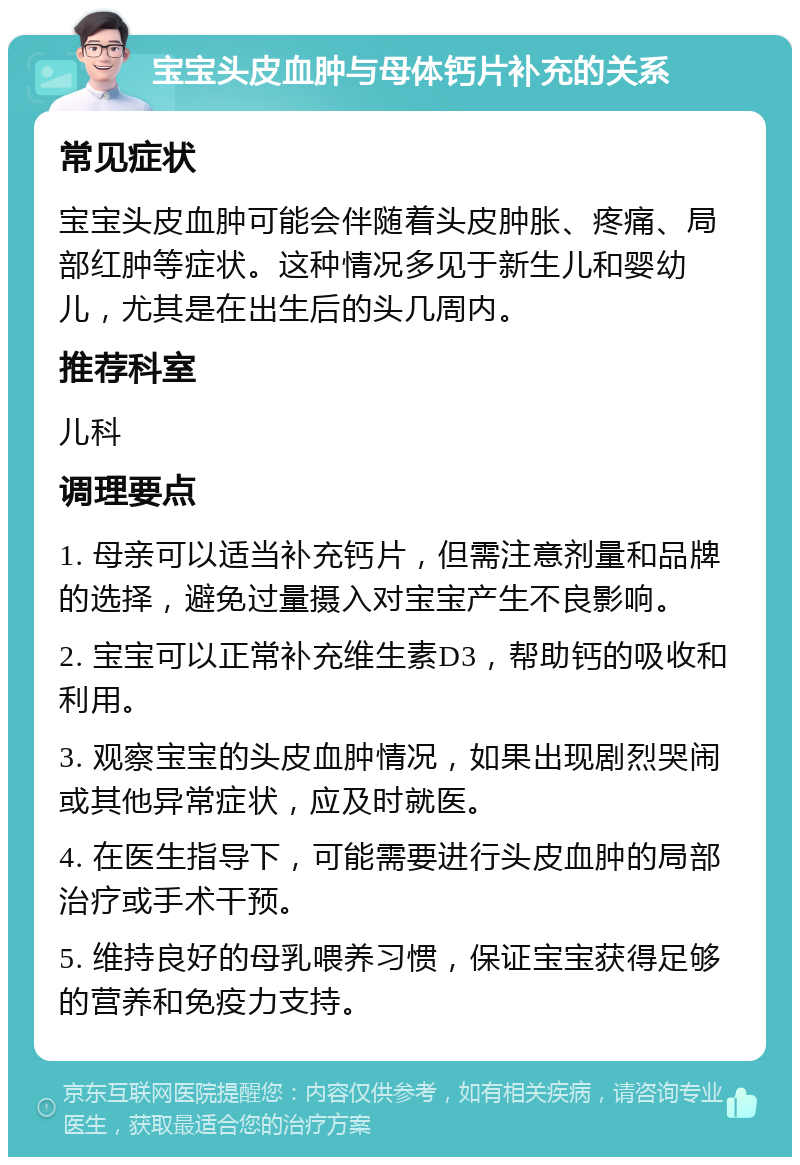 宝宝头皮血肿与母体钙片补充的关系 常见症状 宝宝头皮血肿可能会伴随着头皮肿胀、疼痛、局部红肿等症状。这种情况多见于新生儿和婴幼儿，尤其是在出生后的头几周内。 推荐科室 儿科 调理要点 1. 母亲可以适当补充钙片，但需注意剂量和品牌的选择，避免过量摄入对宝宝产生不良影响。 2. 宝宝可以正常补充维生素D3，帮助钙的吸收和利用。 3. 观察宝宝的头皮血肿情况，如果出现剧烈哭闹或其他异常症状，应及时就医。 4. 在医生指导下，可能需要进行头皮血肿的局部治疗或手术干预。 5. 维持良好的母乳喂养习惯，保证宝宝获得足够的营养和免疫力支持。