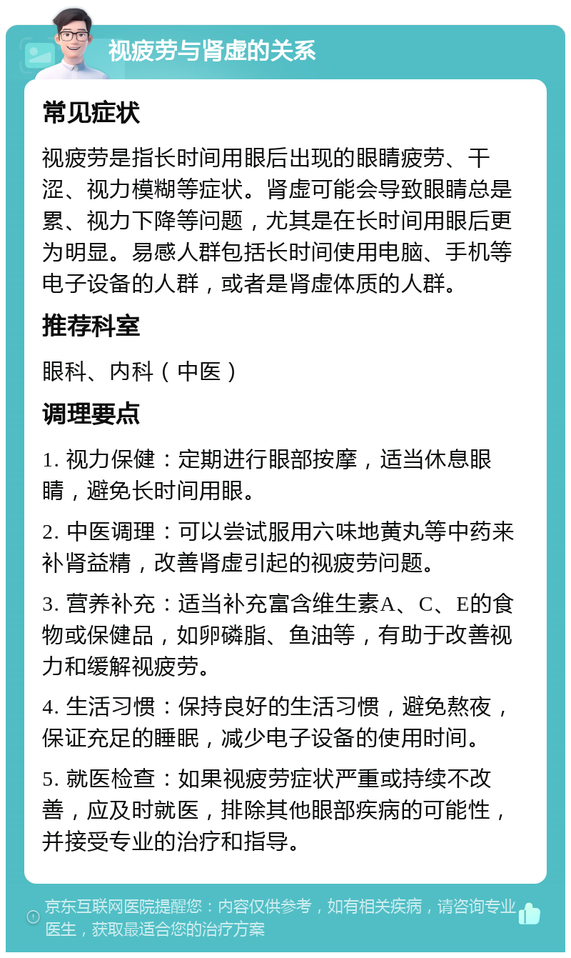 视疲劳与肾虚的关系 常见症状 视疲劳是指长时间用眼后出现的眼睛疲劳、干涩、视力模糊等症状。肾虚可能会导致眼睛总是累、视力下降等问题，尤其是在长时间用眼后更为明显。易感人群包括长时间使用电脑、手机等电子设备的人群，或者是肾虚体质的人群。 推荐科室 眼科、内科（中医） 调理要点 1. 视力保健：定期进行眼部按摩，适当休息眼睛，避免长时间用眼。 2. 中医调理：可以尝试服用六味地黄丸等中药来补肾益精，改善肾虚引起的视疲劳问题。 3. 营养补充：适当补充富含维生素A、C、E的食物或保健品，如卵磷脂、鱼油等，有助于改善视力和缓解视疲劳。 4. 生活习惯：保持良好的生活习惯，避免熬夜，保证充足的睡眠，减少电子设备的使用时间。 5. 就医检查：如果视疲劳症状严重或持续不改善，应及时就医，排除其他眼部疾病的可能性，并接受专业的治疗和指导。