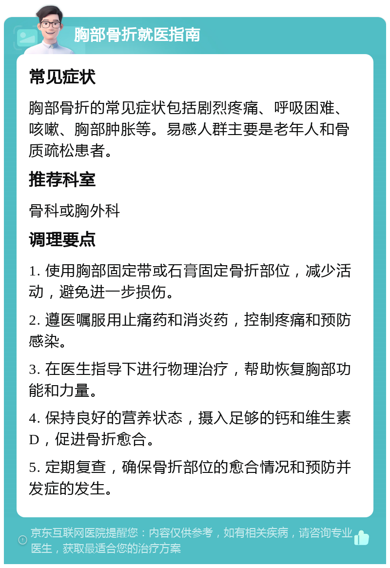 胸部骨折就医指南 常见症状 胸部骨折的常见症状包括剧烈疼痛、呼吸困难、咳嗽、胸部肿胀等。易感人群主要是老年人和骨质疏松患者。 推荐科室 骨科或胸外科 调理要点 1. 使用胸部固定带或石膏固定骨折部位，减少活动，避免进一步损伤。 2. 遵医嘱服用止痛药和消炎药，控制疼痛和预防感染。 3. 在医生指导下进行物理治疗，帮助恢复胸部功能和力量。 4. 保持良好的营养状态，摄入足够的钙和维生素D，促进骨折愈合。 5. 定期复查，确保骨折部位的愈合情况和预防并发症的发生。