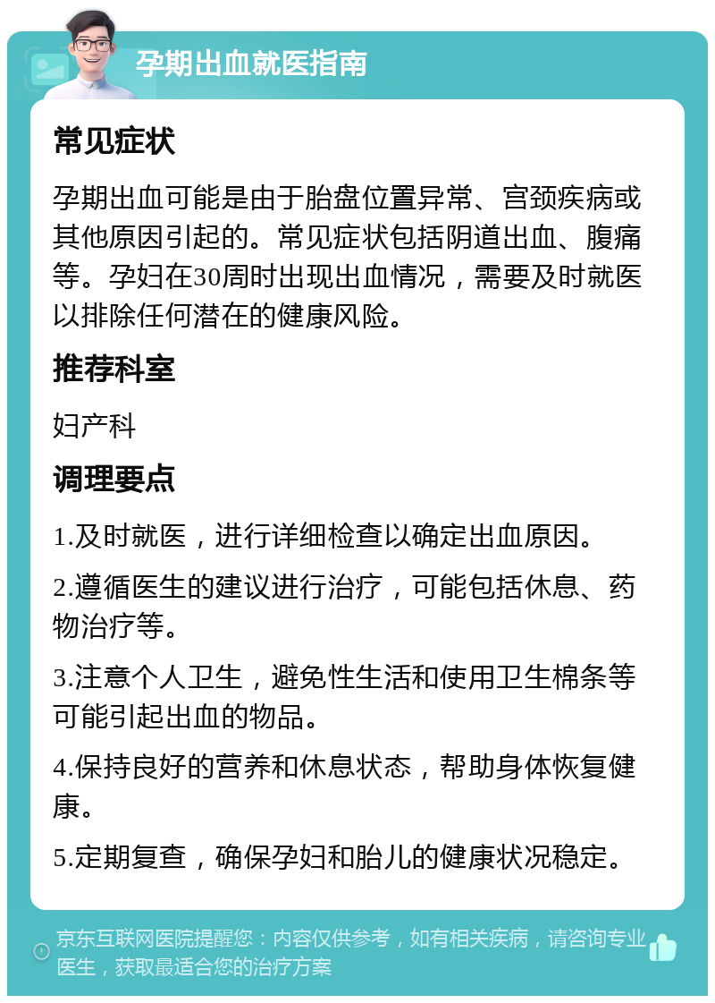 孕期出血就医指南 常见症状 孕期出血可能是由于胎盘位置异常、宫颈疾病或其他原因引起的。常见症状包括阴道出血、腹痛等。孕妇在30周时出现出血情况，需要及时就医以排除任何潜在的健康风险。 推荐科室 妇产科 调理要点 1.及时就医，进行详细检查以确定出血原因。 2.遵循医生的建议进行治疗，可能包括休息、药物治疗等。 3.注意个人卫生，避免性生活和使用卫生棉条等可能引起出血的物品。 4.保持良好的营养和休息状态，帮助身体恢复健康。 5.定期复查，确保孕妇和胎儿的健康状况稳定。