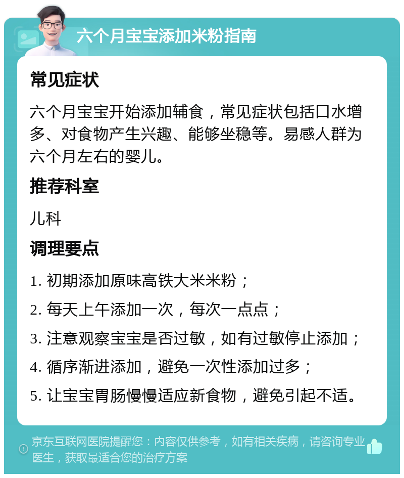 六个月宝宝添加米粉指南 常见症状 六个月宝宝开始添加辅食，常见症状包括口水增多、对食物产生兴趣、能够坐稳等。易感人群为六个月左右的婴儿。 推荐科室 儿科 调理要点 1. 初期添加原味高铁大米米粉； 2. 每天上午添加一次，每次一点点； 3. 注意观察宝宝是否过敏，如有过敏停止添加； 4. 循序渐进添加，避免一次性添加过多； 5. 让宝宝胃肠慢慢适应新食物，避免引起不适。