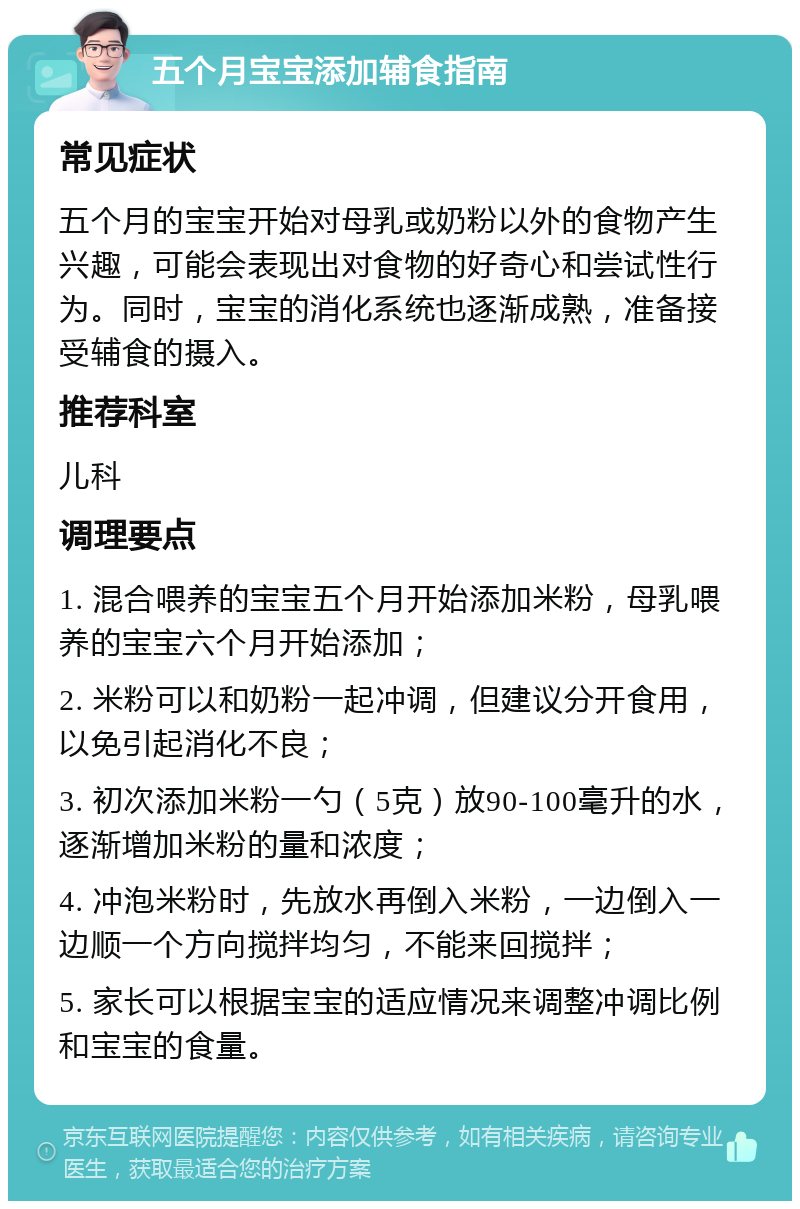 五个月宝宝添加辅食指南 常见症状 五个月的宝宝开始对母乳或奶粉以外的食物产生兴趣，可能会表现出对食物的好奇心和尝试性行为。同时，宝宝的消化系统也逐渐成熟，准备接受辅食的摄入。 推荐科室 儿科 调理要点 1. 混合喂养的宝宝五个月开始添加米粉，母乳喂养的宝宝六个月开始添加； 2. 米粉可以和奶粉一起冲调，但建议分开食用，以免引起消化不良； 3. 初次添加米粉一勺（5克）放90-100毫升的水，逐渐增加米粉的量和浓度； 4. 冲泡米粉时，先放水再倒入米粉，一边倒入一边顺一个方向搅拌均匀，不能来回搅拌； 5. 家长可以根据宝宝的适应情况来调整冲调比例和宝宝的食量。