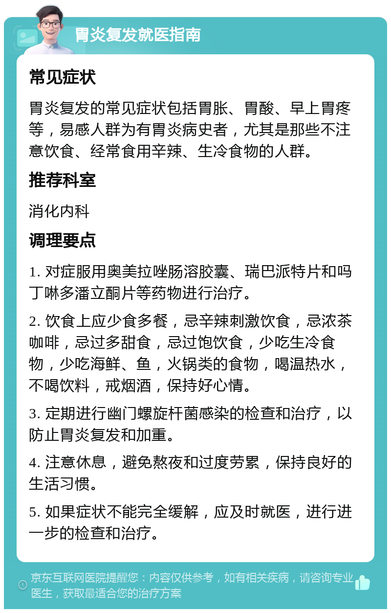 胃炎复发就医指南 常见症状 胃炎复发的常见症状包括胃胀、胃酸、早上胃疼等，易感人群为有胃炎病史者，尤其是那些不注意饮食、经常食用辛辣、生冷食物的人群。 推荐科室 消化内科 调理要点 1. 对症服用奥美拉唑肠溶胶囊、瑞巴派特片和吗丁啉多潘立酮片等药物进行治疗。 2. 饮食上应少食多餐，忌辛辣刺激饮食，忌浓茶咖啡，忌过多甜食，忌过饱饮食，少吃生冷食物，少吃海鲜、鱼，火锅类的食物，喝温热水，不喝饮料，戒烟酒，保持好心情。 3. 定期进行幽门螺旋杆菌感染的检查和治疗，以防止胃炎复发和加重。 4. 注意休息，避免熬夜和过度劳累，保持良好的生活习惯。 5. 如果症状不能完全缓解，应及时就医，进行进一步的检查和治疗。