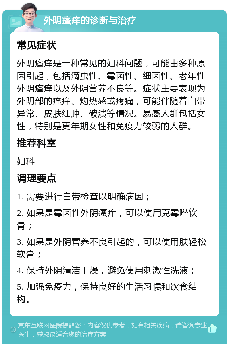 外阴瘙痒的诊断与治疗 常见症状 外阴瘙痒是一种常见的妇科问题，可能由多种原因引起，包括滴虫性、霉菌性、细菌性、老年性外阴瘙痒以及外阴营养不良等。症状主要表现为外阴部的瘙痒、灼热感或疼痛，可能伴随着白带异常、皮肤红肿、破溃等情况。易感人群包括女性，特别是更年期女性和免疫力较弱的人群。 推荐科室 妇科 调理要点 1. 需要进行白带检查以明确病因； 2. 如果是霉菌性外阴瘙痒，可以使用克霉唑软膏； 3. 如果是外阴营养不良引起的，可以使用肤轻松软膏； 4. 保持外阴清洁干燥，避免使用刺激性洗液； 5. 加强免疫力，保持良好的生活习惯和饮食结构。