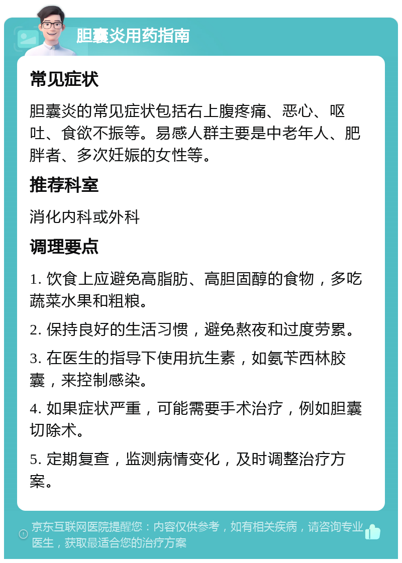 胆囊炎用药指南 常见症状 胆囊炎的常见症状包括右上腹疼痛、恶心、呕吐、食欲不振等。易感人群主要是中老年人、肥胖者、多次妊娠的女性等。 推荐科室 消化内科或外科 调理要点 1. 饮食上应避免高脂肪、高胆固醇的食物，多吃蔬菜水果和粗粮。 2. 保持良好的生活习惯，避免熬夜和过度劳累。 3. 在医生的指导下使用抗生素，如氨苄西林胶囊，来控制感染。 4. 如果症状严重，可能需要手术治疗，例如胆囊切除术。 5. 定期复查，监测病情变化，及时调整治疗方案。