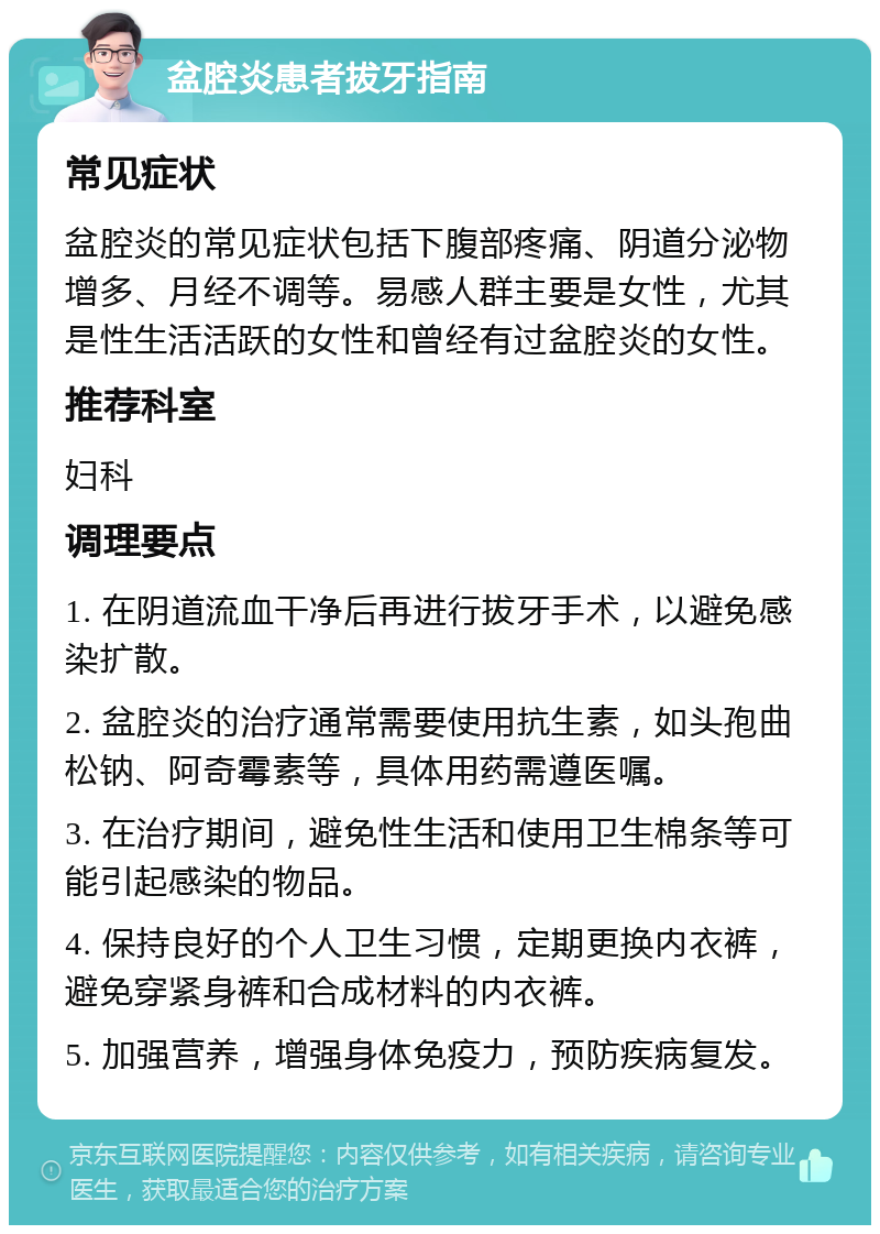 盆腔炎患者拔牙指南 常见症状 盆腔炎的常见症状包括下腹部疼痛、阴道分泌物增多、月经不调等。易感人群主要是女性，尤其是性生活活跃的女性和曾经有过盆腔炎的女性。 推荐科室 妇科 调理要点 1. 在阴道流血干净后再进行拔牙手术，以避免感染扩散。 2. 盆腔炎的治疗通常需要使用抗生素，如头孢曲松钠、阿奇霉素等，具体用药需遵医嘱。 3. 在治疗期间，避免性生活和使用卫生棉条等可能引起感染的物品。 4. 保持良好的个人卫生习惯，定期更换内衣裤，避免穿紧身裤和合成材料的内衣裤。 5. 加强营养，增强身体免疫力，预防疾病复发。