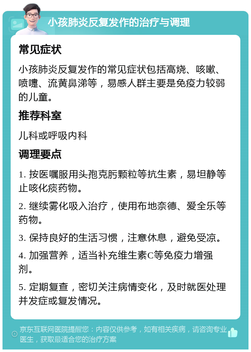 小孩肺炎反复发作的治疗与调理 常见症状 小孩肺炎反复发作的常见症状包括高烧、咳嗽、喷嚏、流黄鼻涕等，易感人群主要是免疫力较弱的儿童。 推荐科室 儿科或呼吸内科 调理要点 1. 按医嘱服用头孢克肟颗粒等抗生素，易坦静等止咳化痰药物。 2. 继续雾化吸入治疗，使用布地奈德、爱全乐等药物。 3. 保持良好的生活习惯，注意休息，避免受凉。 4. 加强营养，适当补充维生素C等免疫力增强剂。 5. 定期复查，密切关注病情变化，及时就医处理并发症或复发情况。