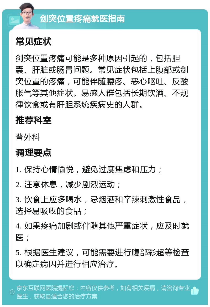 剑突位置疼痛就医指南 常见症状 剑突位置疼痛可能是多种原因引起的，包括胆囊、肝脏或肠胃问题。常见症状包括上腹部或剑突位置的疼痛，可能伴随腰疼、恶心呕吐、反酸胀气等其他症状。易感人群包括长期饮酒、不规律饮食或有肝胆系统疾病史的人群。 推荐科室 普外科 调理要点 1. 保持心情愉悦，避免过度焦虑和压力； 2. 注意休息，减少剧烈运动； 3. 饮食上应多喝水，忌烟酒和辛辣刺激性食品，选择易吸收的食品； 4. 如果疼痛加剧或伴随其他严重症状，应及时就医； 5. 根据医生建议，可能需要进行腹部彩超等检查以确定病因并进行相应治疗。