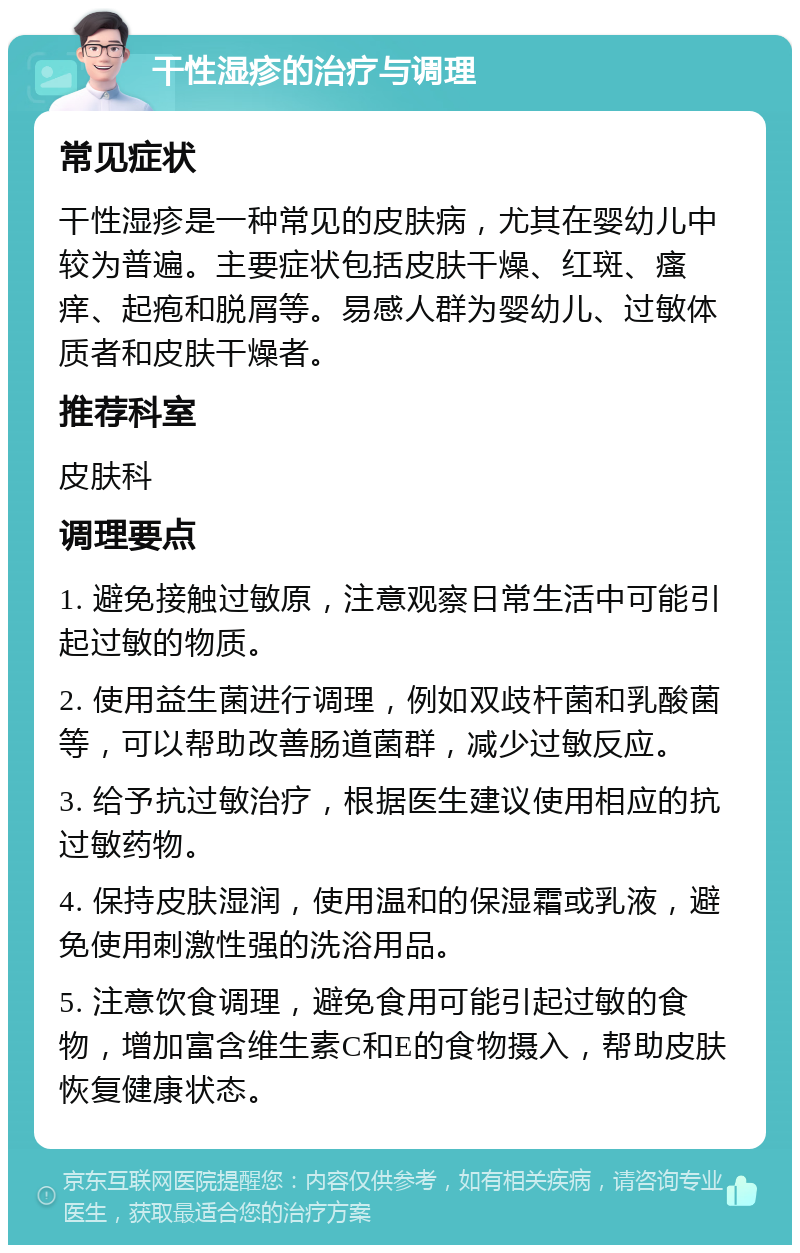 干性湿疹的治疗与调理 常见症状 干性湿疹是一种常见的皮肤病，尤其在婴幼儿中较为普遍。主要症状包括皮肤干燥、红斑、瘙痒、起疱和脱屑等。易感人群为婴幼儿、过敏体质者和皮肤干燥者。 推荐科室 皮肤科 调理要点 1. 避免接触过敏原，注意观察日常生活中可能引起过敏的物质。 2. 使用益生菌进行调理，例如双歧杆菌和乳酸菌等，可以帮助改善肠道菌群，减少过敏反应。 3. 给予抗过敏治疗，根据医生建议使用相应的抗过敏药物。 4. 保持皮肤湿润，使用温和的保湿霜或乳液，避免使用刺激性强的洗浴用品。 5. 注意饮食调理，避免食用可能引起过敏的食物，增加富含维生素C和E的食物摄入，帮助皮肤恢复健康状态。