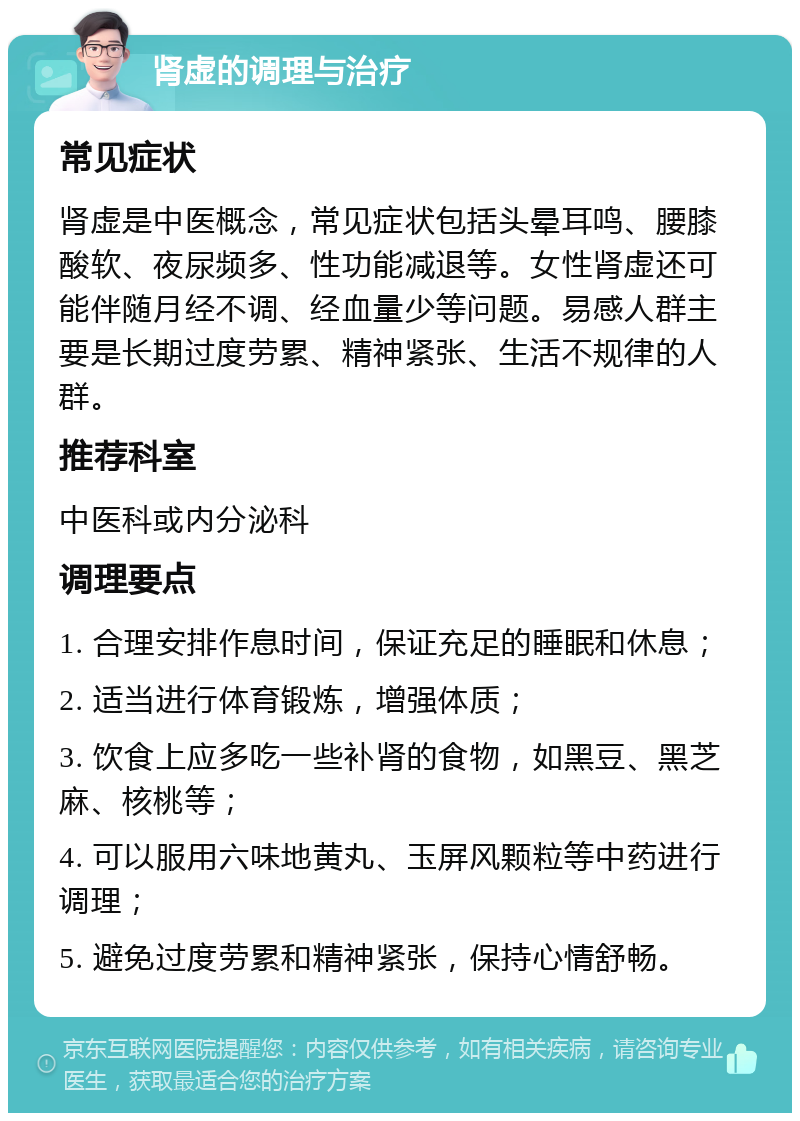 肾虚的调理与治疗 常见症状 肾虚是中医概念，常见症状包括头晕耳鸣、腰膝酸软、夜尿频多、性功能减退等。女性肾虚还可能伴随月经不调、经血量少等问题。易感人群主要是长期过度劳累、精神紧张、生活不规律的人群。 推荐科室 中医科或内分泌科 调理要点 1. 合理安排作息时间，保证充足的睡眠和休息； 2. 适当进行体育锻炼，增强体质； 3. 饮食上应多吃一些补肾的食物，如黑豆、黑芝麻、核桃等； 4. 可以服用六味地黄丸、玉屏风颗粒等中药进行调理； 5. 避免过度劳累和精神紧张，保持心情舒畅。