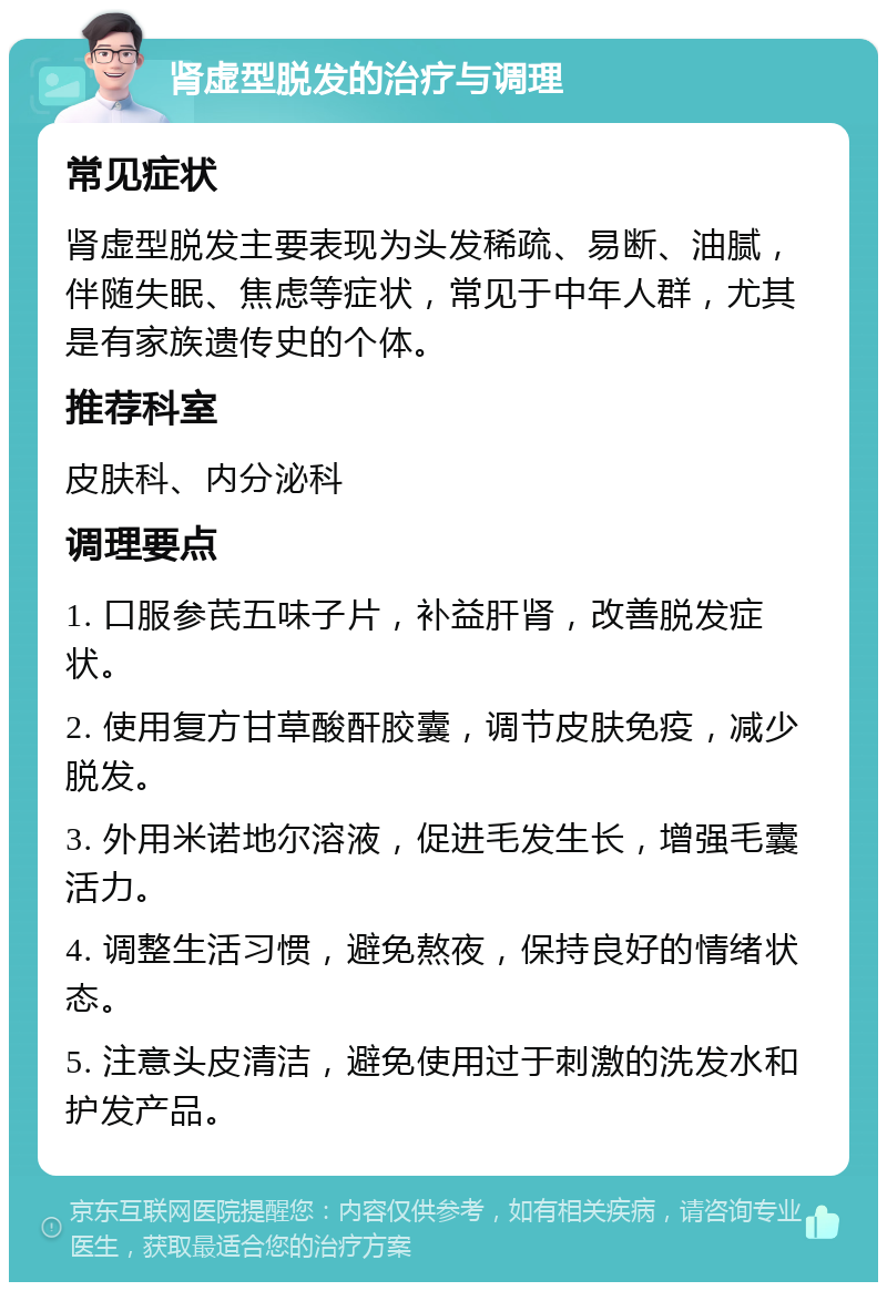 肾虚型脱发的治疗与调理 常见症状 肾虚型脱发主要表现为头发稀疏、易断、油腻，伴随失眠、焦虑等症状，常见于中年人群，尤其是有家族遗传史的个体。 推荐科室 皮肤科、内分泌科 调理要点 1. 口服参芪五味子片，补益肝肾，改善脱发症状。 2. 使用复方甘草酸酐胶囊，调节皮肤免疫，减少脱发。 3. 外用米诺地尔溶液，促进毛发生长，增强毛囊活力。 4. 调整生活习惯，避免熬夜，保持良好的情绪状态。 5. 注意头皮清洁，避免使用过于刺激的洗发水和护发产品。