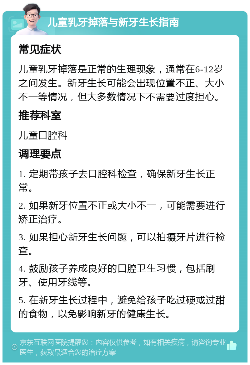 儿童乳牙掉落与新牙生长指南 常见症状 儿童乳牙掉落是正常的生理现象，通常在6-12岁之间发生。新牙生长可能会出现位置不正、大小不一等情况，但大多数情况下不需要过度担心。 推荐科室 儿童口腔科 调理要点 1. 定期带孩子去口腔科检查，确保新牙生长正常。 2. 如果新牙位置不正或大小不一，可能需要进行矫正治疗。 3. 如果担心新牙生长问题，可以拍摄牙片进行检查。 4. 鼓励孩子养成良好的口腔卫生习惯，包括刷牙、使用牙线等。 5. 在新牙生长过程中，避免给孩子吃过硬或过甜的食物，以免影响新牙的健康生长。