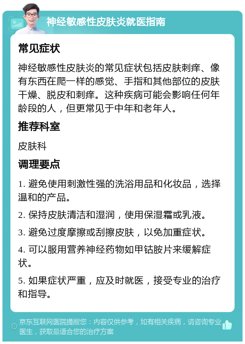 神经敏感性皮肤炎就医指南 常见症状 神经敏感性皮肤炎的常见症状包括皮肤刺痒、像有东西在爬一样的感觉、手指和其他部位的皮肤干燥、脱皮和刺痒。这种疾病可能会影响任何年龄段的人，但更常见于中年和老年人。 推荐科室 皮肤科 调理要点 1. 避免使用刺激性强的洗浴用品和化妆品，选择温和的产品。 2. 保持皮肤清洁和湿润，使用保湿霜或乳液。 3. 避免过度摩擦或刮擦皮肤，以免加重症状。 4. 可以服用营养神经药物如甲钴胺片来缓解症状。 5. 如果症状严重，应及时就医，接受专业的治疗和指导。