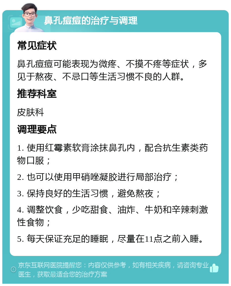 鼻孔痘痘的治疗与调理 常见症状 鼻孔痘痘可能表现为微疼、不摸不疼等症状，多见于熬夜、不忌口等生活习惯不良的人群。 推荐科室 皮肤科 调理要点 1. 使用红霉素软膏涂抹鼻孔内，配合抗生素类药物口服； 2. 也可以使用甲硝唑凝胶进行局部治疗； 3. 保持良好的生活习惯，避免熬夜； 4. 调整饮食，少吃甜食、油炸、牛奶和辛辣刺激性食物； 5. 每天保证充足的睡眠，尽量在11点之前入睡。