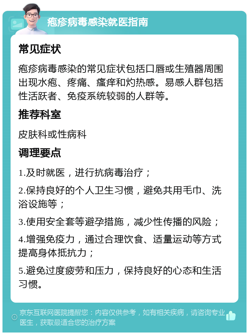 疱疹病毒感染就医指南 常见症状 疱疹病毒感染的常见症状包括口唇或生殖器周围出现水疱、疼痛、瘙痒和灼热感。易感人群包括性活跃者、免疫系统较弱的人群等。 推荐科室 皮肤科或性病科 调理要点 1.及时就医，进行抗病毒治疗； 2.保持良好的个人卫生习惯，避免共用毛巾、洗浴设施等； 3.使用安全套等避孕措施，减少性传播的风险； 4.增强免疫力，通过合理饮食、适量运动等方式提高身体抵抗力； 5.避免过度疲劳和压力，保持良好的心态和生活习惯。