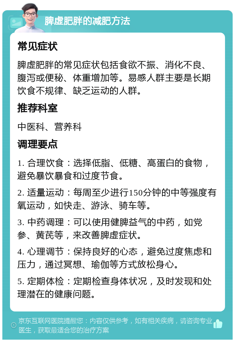 脾虚肥胖的减肥方法 常见症状 脾虚肥胖的常见症状包括食欲不振、消化不良、腹泻或便秘、体重增加等。易感人群主要是长期饮食不规律、缺乏运动的人群。 推荐科室 中医科、营养科 调理要点 1. 合理饮食：选择低脂、低糖、高蛋白的食物，避免暴饮暴食和过度节食。 2. 适量运动：每周至少进行150分钟的中等强度有氧运动，如快走、游泳、骑车等。 3. 中药调理：可以使用健脾益气的中药，如党参、黄芪等，来改善脾虚症状。 4. 心理调节：保持良好的心态，避免过度焦虑和压力，通过冥想、瑜伽等方式放松身心。 5. 定期体检：定期检查身体状况，及时发现和处理潜在的健康问题。