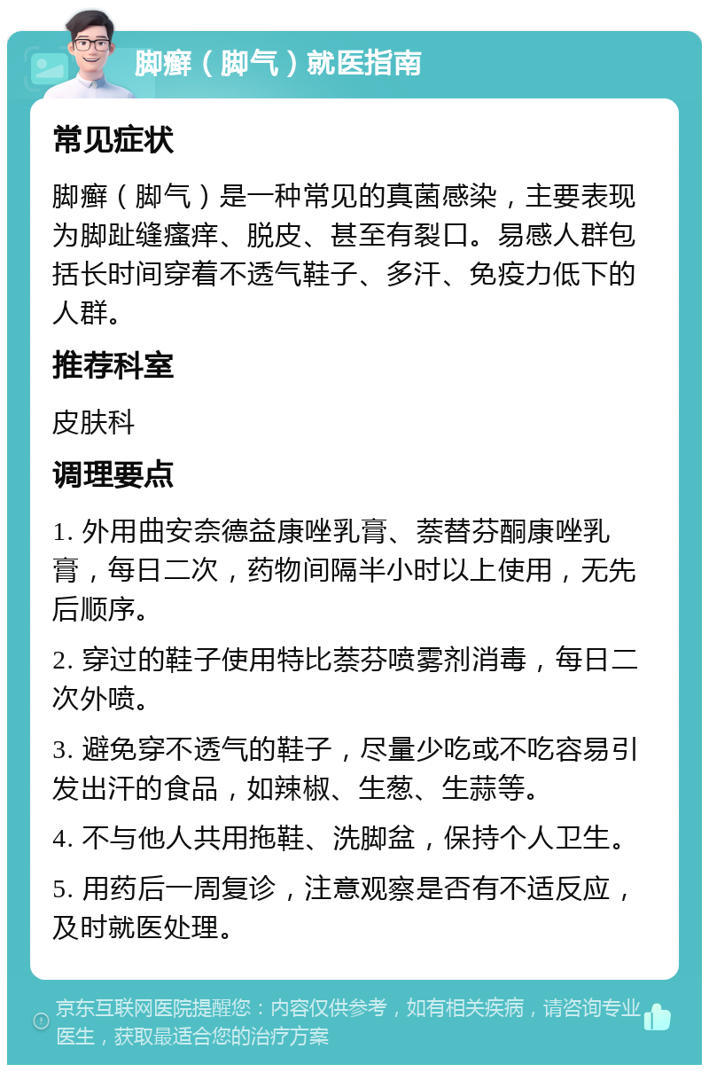 脚癣（脚气）就医指南 常见症状 脚癣（脚气）是一种常见的真菌感染，主要表现为脚趾缝瘙痒、脱皮、甚至有裂口。易感人群包括长时间穿着不透气鞋子、多汗、免疫力低下的人群。 推荐科室 皮肤科 调理要点 1. 外用曲安奈德益康唑乳膏、萘替芬酮康唑乳膏，每日二次，药物间隔半小时以上使用，无先后顺序。 2. 穿过的鞋子使用特比萘芬喷雾剂消毒，每日二次外喷。 3. 避免穿不透气的鞋子，尽量少吃或不吃容易引发出汗的食品，如辣椒、生葱、生蒜等。 4. 不与他人共用拖鞋、洗脚盆，保持个人卫生。 5. 用药后一周复诊，注意观察是否有不适反应，及时就医处理。