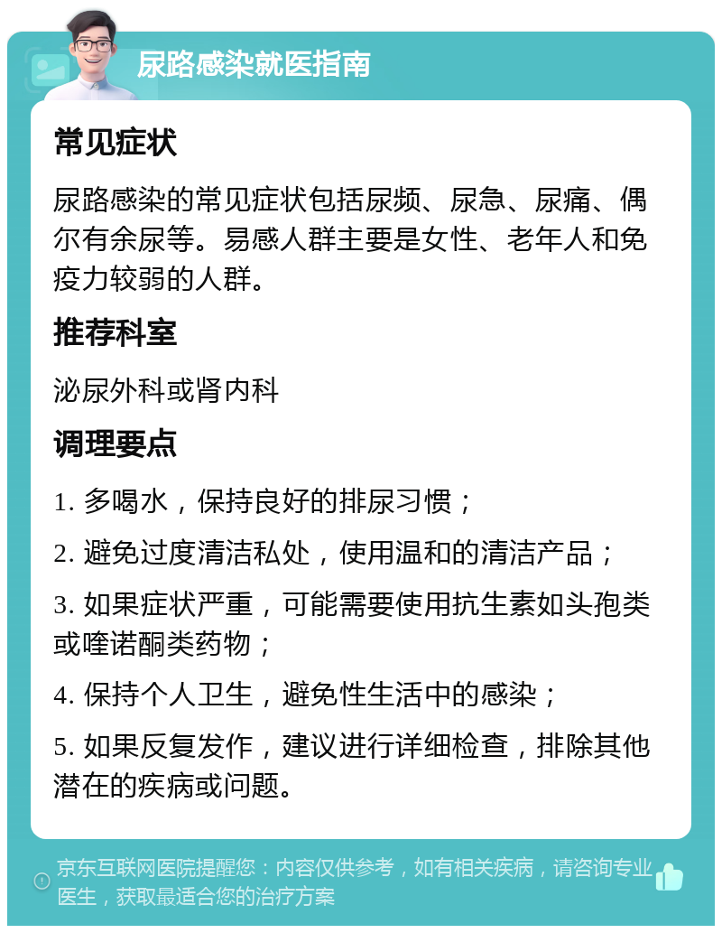 尿路感染就医指南 常见症状 尿路感染的常见症状包括尿频、尿急、尿痛、偶尔有余尿等。易感人群主要是女性、老年人和免疫力较弱的人群。 推荐科室 泌尿外科或肾内科 调理要点 1. 多喝水，保持良好的排尿习惯； 2. 避免过度清洁私处，使用温和的清洁产品； 3. 如果症状严重，可能需要使用抗生素如头孢类或喹诺酮类药物； 4. 保持个人卫生，避免性生活中的感染； 5. 如果反复发作，建议进行详细检查，排除其他潜在的疾病或问题。