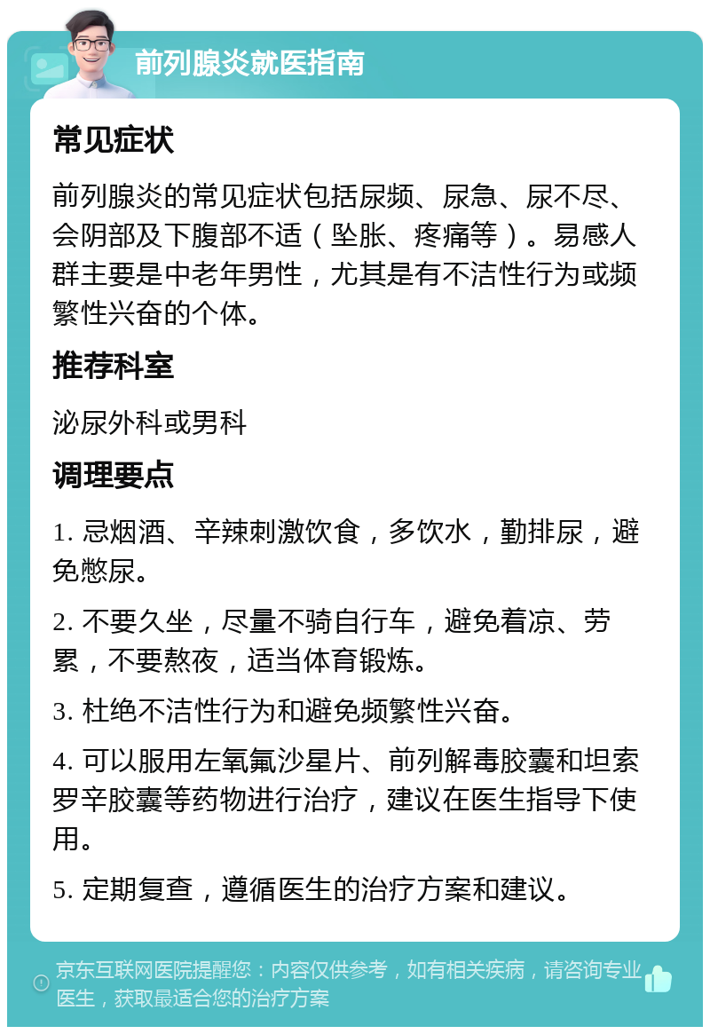 前列腺炎就医指南 常见症状 前列腺炎的常见症状包括尿频、尿急、尿不尽、会阴部及下腹部不适（坠胀、疼痛等）。易感人群主要是中老年男性，尤其是有不洁性行为或频繁性兴奋的个体。 推荐科室 泌尿外科或男科 调理要点 1. 忌烟酒、辛辣刺激饮食，多饮水，勤排尿，避免憋尿。 2. 不要久坐，尽量不骑自行车，避免着凉、劳累，不要熬夜，适当体育锻炼。 3. 杜绝不洁性行为和避免频繁性兴奋。 4. 可以服用左氧氟沙星片、前列解毒胶囊和坦索罗辛胶囊等药物进行治疗，建议在医生指导下使用。 5. 定期复查，遵循医生的治疗方案和建议。