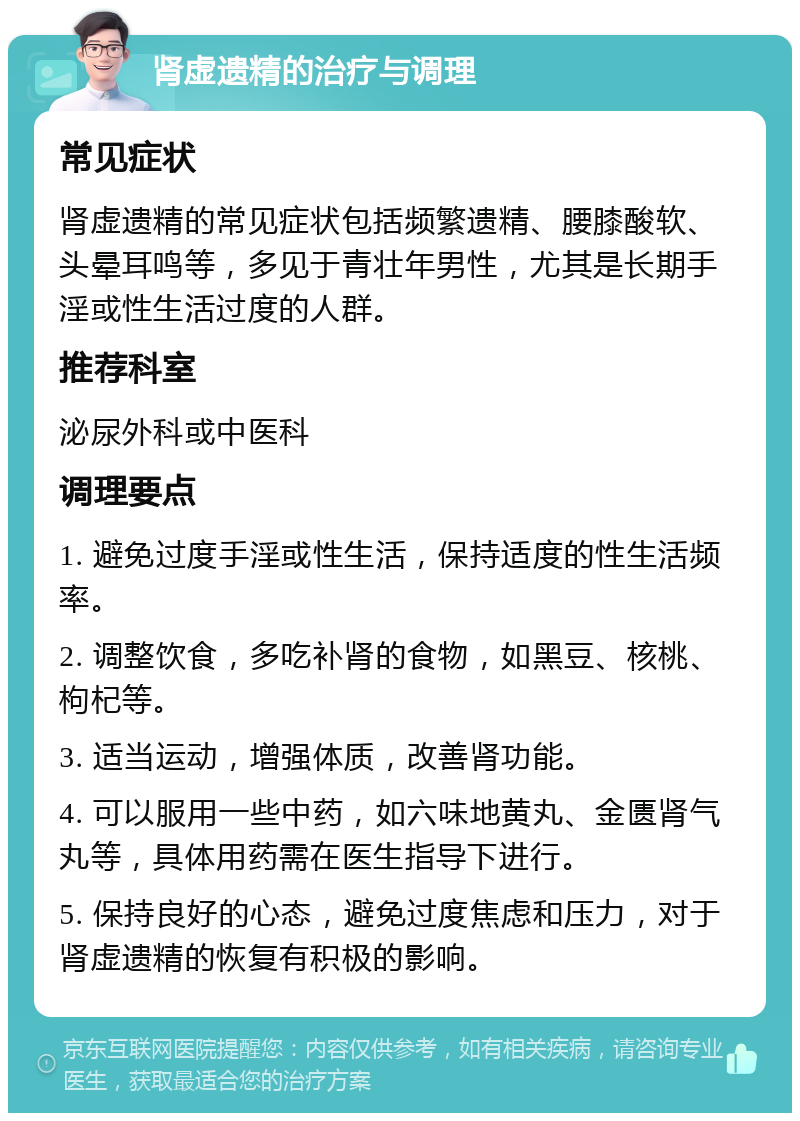 肾虚遗精的治疗与调理 常见症状 肾虚遗精的常见症状包括频繁遗精、腰膝酸软、头晕耳鸣等，多见于青壮年男性，尤其是长期手淫或性生活过度的人群。 推荐科室 泌尿外科或中医科 调理要点 1. 避免过度手淫或性生活，保持适度的性生活频率。 2. 调整饮食，多吃补肾的食物，如黑豆、核桃、枸杞等。 3. 适当运动，增强体质，改善肾功能。 4. 可以服用一些中药，如六味地黄丸、金匮肾气丸等，具体用药需在医生指导下进行。 5. 保持良好的心态，避免过度焦虑和压力，对于肾虚遗精的恢复有积极的影响。