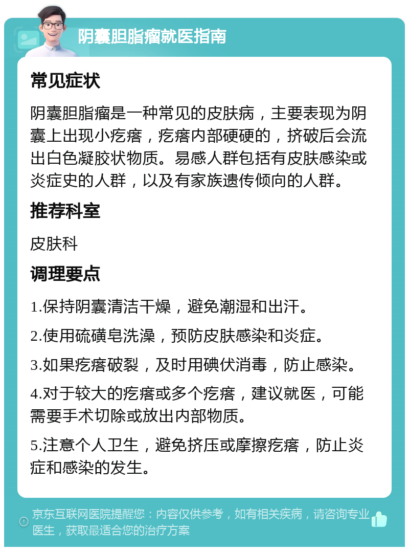 阴囊胆脂瘤就医指南 常见症状 阴囊胆脂瘤是一种常见的皮肤病，主要表现为阴囊上出现小疙瘩，疙瘩内部硬硬的，挤破后会流出白色凝胶状物质。易感人群包括有皮肤感染或炎症史的人群，以及有家族遗传倾向的人群。 推荐科室 皮肤科 调理要点 1.保持阴囊清洁干燥，避免潮湿和出汗。 2.使用硫磺皂洗澡，预防皮肤感染和炎症。 3.如果疙瘩破裂，及时用碘伏消毒，防止感染。 4.对于较大的疙瘩或多个疙瘩，建议就医，可能需要手术切除或放出内部物质。 5.注意个人卫生，避免挤压或摩擦疙瘩，防止炎症和感染的发生。