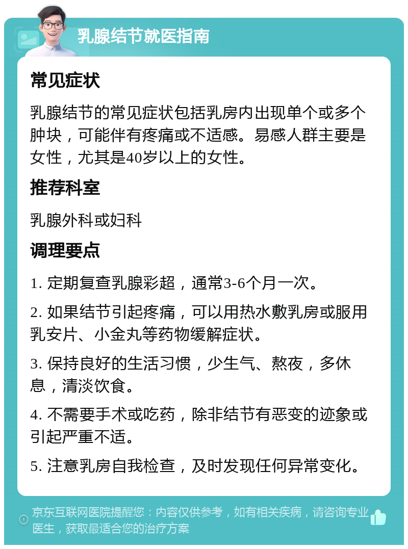 乳腺结节就医指南 常见症状 乳腺结节的常见症状包括乳房内出现单个或多个肿块，可能伴有疼痛或不适感。易感人群主要是女性，尤其是40岁以上的女性。 推荐科室 乳腺外科或妇科 调理要点 1. 定期复查乳腺彩超，通常3-6个月一次。 2. 如果结节引起疼痛，可以用热水敷乳房或服用乳安片、小金丸等药物缓解症状。 3. 保持良好的生活习惯，少生气、熬夜，多休息，清淡饮食。 4. 不需要手术或吃药，除非结节有恶变的迹象或引起严重不适。 5. 注意乳房自我检查，及时发现任何异常变化。