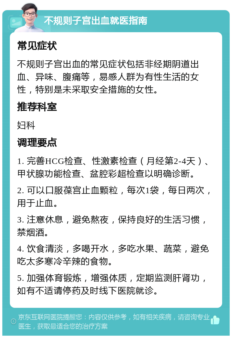 不规则子宫出血就医指南 常见症状 不规则子宫出血的常见症状包括非经期阴道出血、异味、腹痛等，易感人群为有性生活的女性，特别是未采取安全措施的女性。 推荐科室 妇科 调理要点 1. 完善HCG检查、性激素检查（月经第2-4天）、甲状腺功能检查、盆腔彩超检查以明确诊断。 2. 可以口服葆宫止血颗粒，每次1袋，每日两次，用于止血。 3. 注意休息，避免熬夜，保持良好的生活习惯，禁烟酒。 4. 饮食清淡，多喝开水，多吃水果、蔬菜，避免吃太多寒冷辛辣的食物。 5. 加强体育锻炼，增强体质，定期监测肝肾功，如有不适请停药及时线下医院就诊。