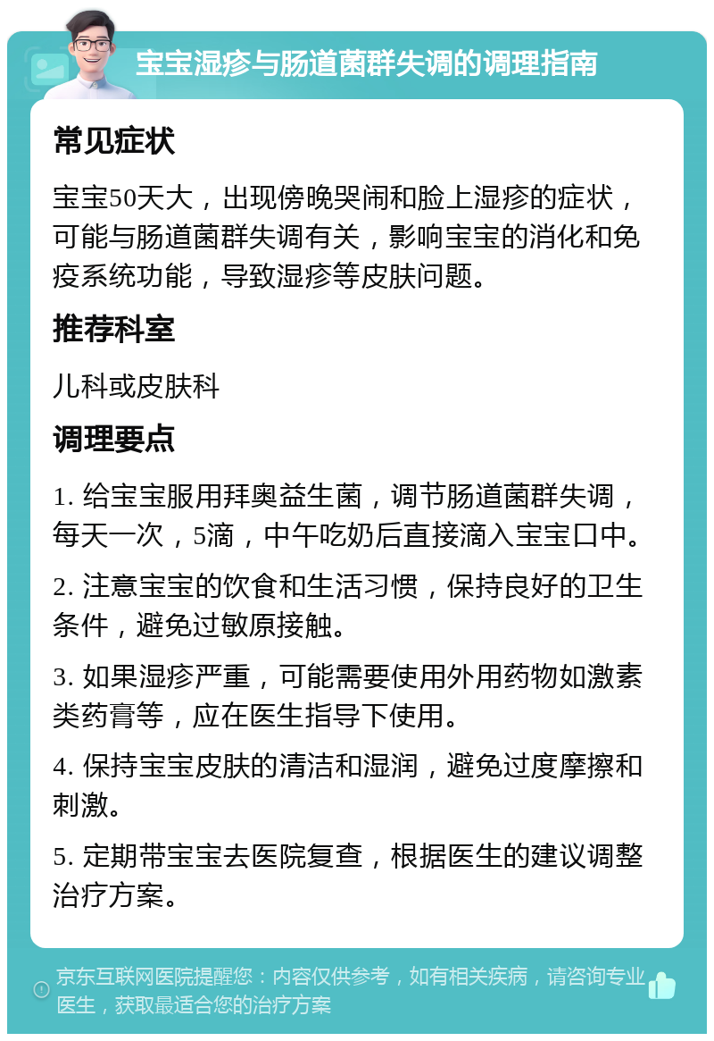 宝宝湿疹与肠道菌群失调的调理指南 常见症状 宝宝50天大，出现傍晚哭闹和脸上湿疹的症状，可能与肠道菌群失调有关，影响宝宝的消化和免疫系统功能，导致湿疹等皮肤问题。 推荐科室 儿科或皮肤科 调理要点 1. 给宝宝服用拜奥益生菌，调节肠道菌群失调，每天一次，5滴，中午吃奶后直接滴入宝宝口中。 2. 注意宝宝的饮食和生活习惯，保持良好的卫生条件，避免过敏原接触。 3. 如果湿疹严重，可能需要使用外用药物如激素类药膏等，应在医生指导下使用。 4. 保持宝宝皮肤的清洁和湿润，避免过度摩擦和刺激。 5. 定期带宝宝去医院复查，根据医生的建议调整治疗方案。